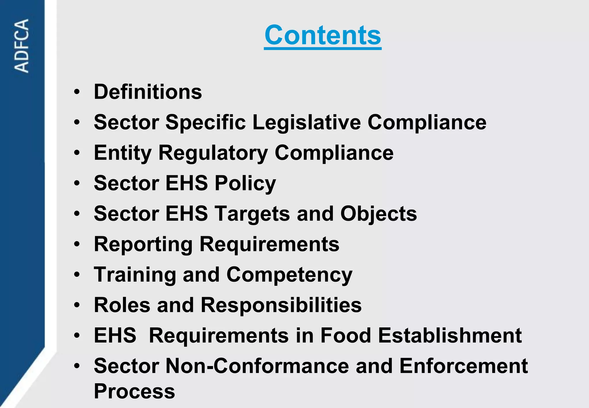 Contents

•   Definitions
•   Sector Specific Legislative Compliance
•   Entity Regulatory Compliance
•   Sector EHS Policy
•   Sector EHS Targets and Objects
•   Reporting Requirements
•   Training and Competency
•   Roles and Responsibilities
•   EHS Requirements in Food Establishment
•   Sector Non-Conformance and Enforcement
    Process
 