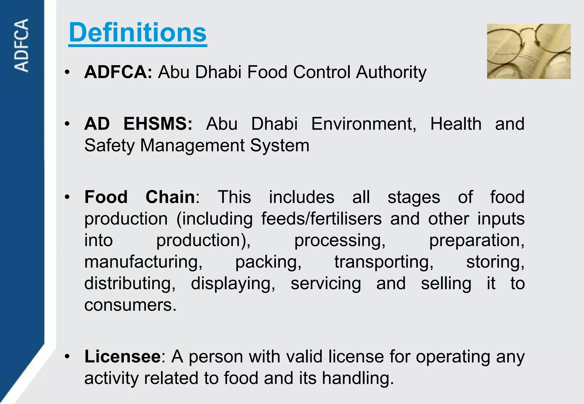 Definitions
• ADFCA: Abu Dhabi Food Control Authority

• AD EHSMS: Abu Dhabi Environment, Health and
  Safety Management System

• Food Chain: This includes all stages of food
  production (including feeds/fertilisers and other inputs
  into       production),     processing,      preparation,
  manufacturing,       packing,    transporting,   storing,
  distributing, displaying, servicing and selling it to
  consumers.

• Licensee: A person with valid license for operating any
  activity related to food and its handling.
 