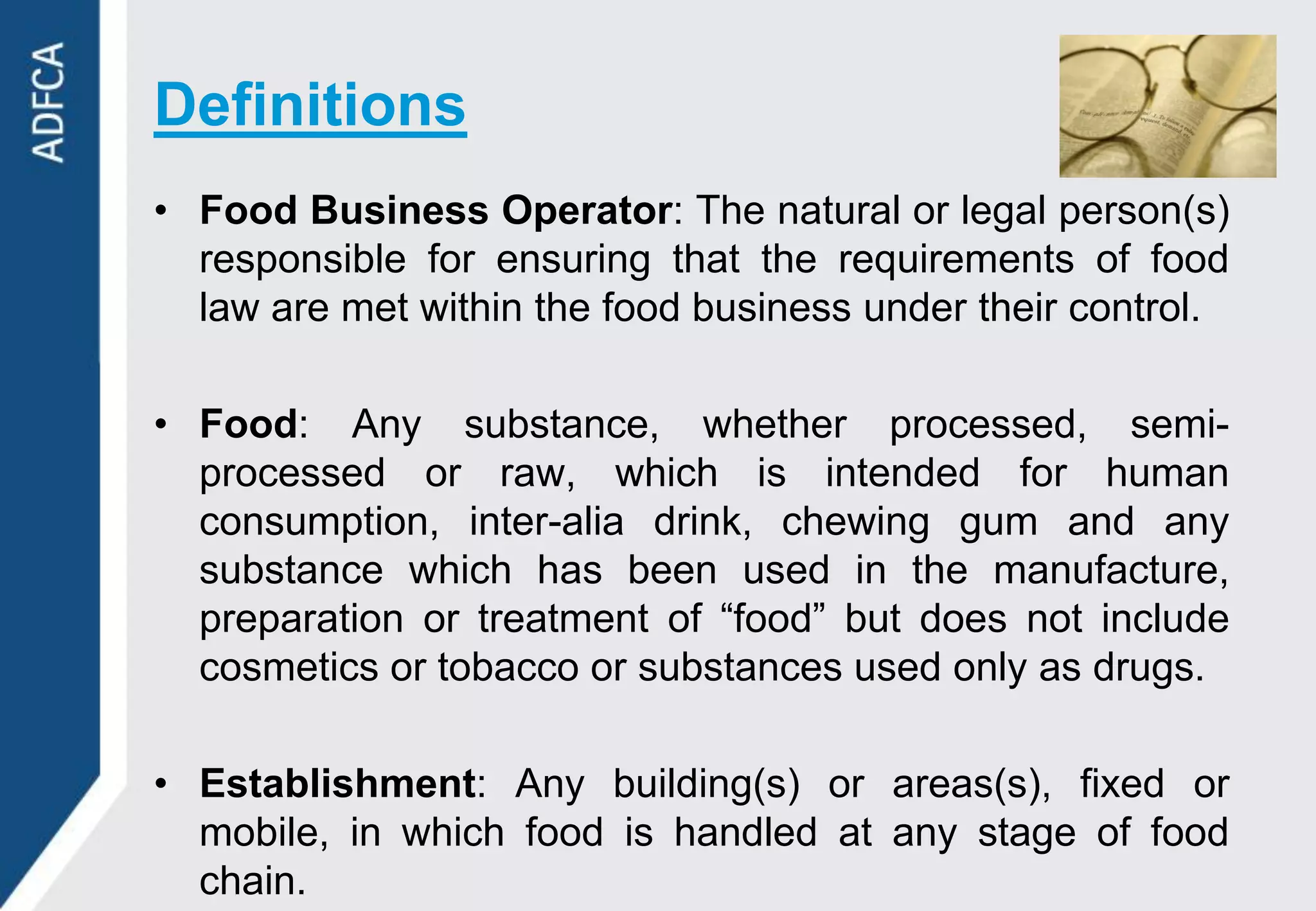 Definitions
• Food Business Operator: The natural or legal person(s)
  responsible for ensuring that the requirements of food
  law are met within the food business under their control.

• Food: Any substance, whether processed, semi-
  processed or raw, which is intended for human
  consumption, inter-alia drink, chewing gum and any
  substance which has been used in the manufacture,
  preparation or treatment of “food” but does not include
  cosmetics or tobacco or substances used only as drugs.

• Establishment: Any building(s) or areas(s), fixed or
  mobile, in which food is handled at any stage of food
  chain.
 