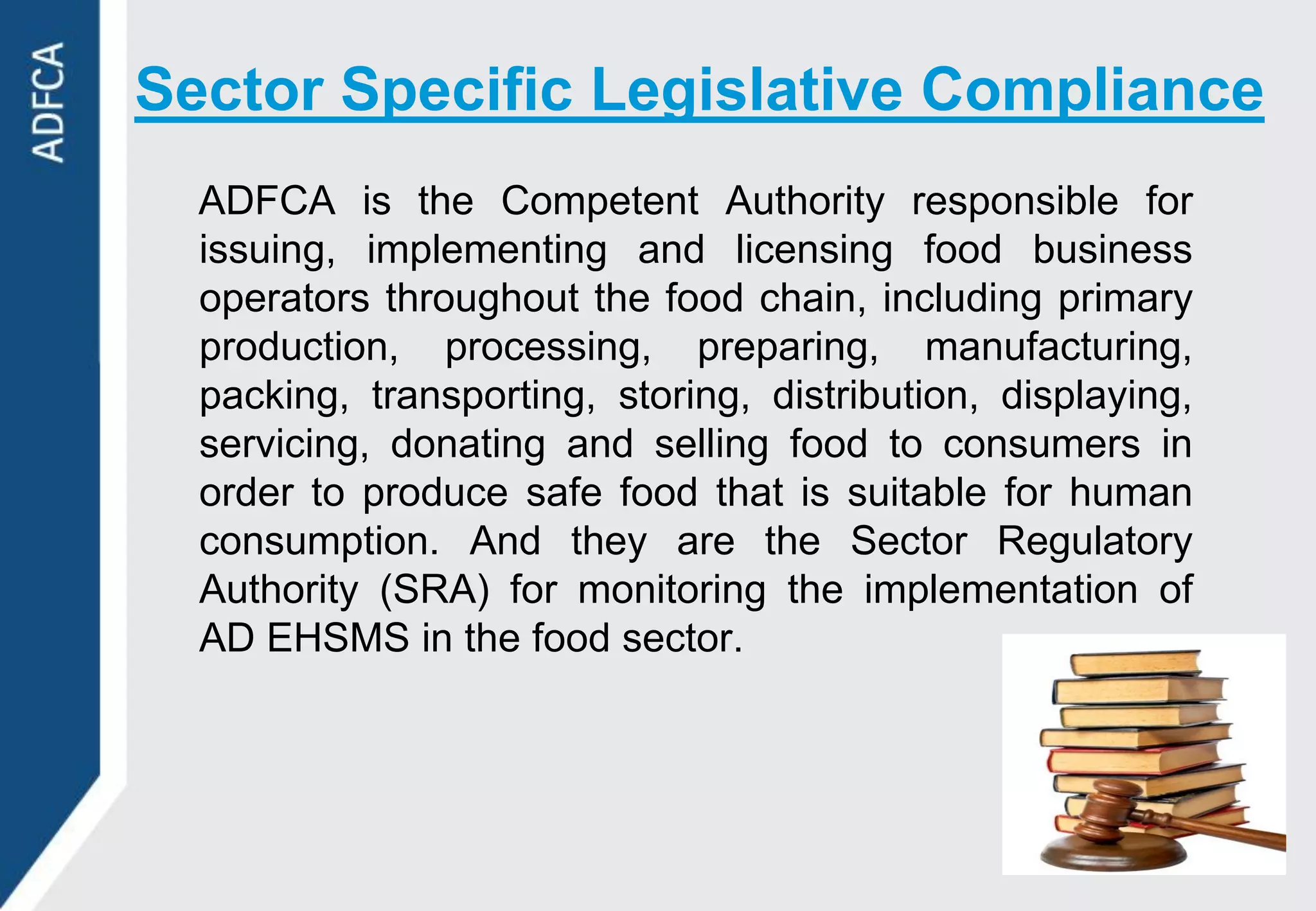 Sector Specific Legislative Compliance
  ADFCA is the Competent Authority responsible for
  issuing, implementing and licensing food business
  operators throughout the food chain, including primary
  production, processing, preparing, manufacturing,
  packing, transporting, storing, distribution, displaying,
  servicing, donating and selling food to consumers in
  order to produce safe food that is suitable for human
  consumption. And they are the Sector Regulatory
  Authority (SRA) for monitoring the implementation of
  AD EHSMS in the food sector.
 