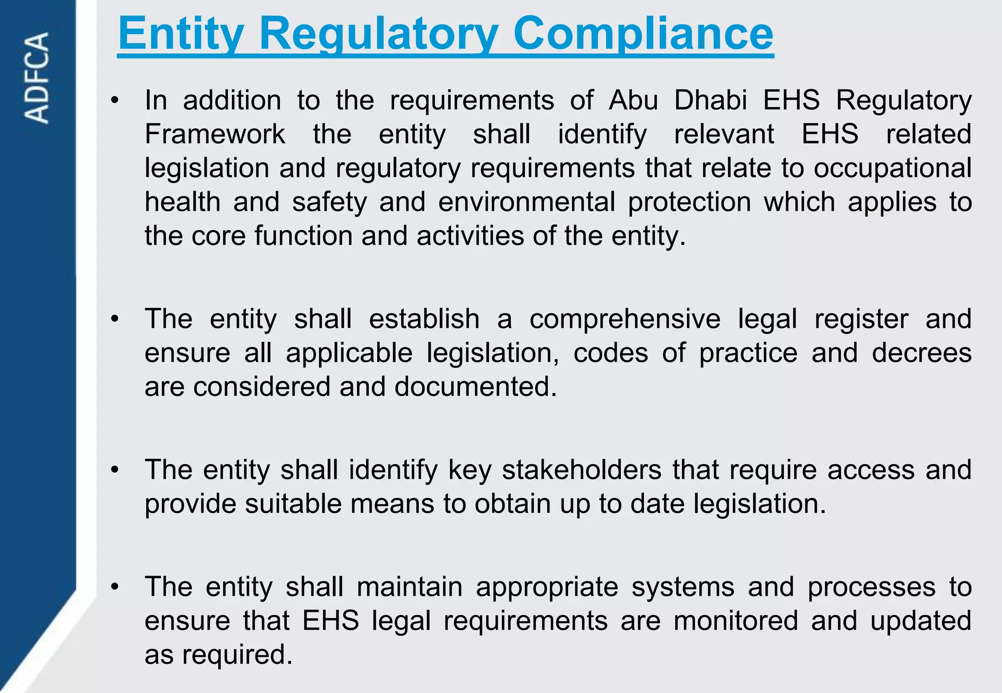 Entity Regulatory Compliance
• In addition to the requirements of Abu Dhabi EHS Regulatory
  Framework the entity shall identify relevant EHS related
  legislation and regulatory requirements that relate to occupational
  health and safety and environmental protection which applies to
  the core function and activities of the entity.

• The entity shall establish a comprehensive legal register and
  ensure all applicable legislation, codes of practice and decrees
  are considered and documented.

• The entity shall identify key stakeholders that require access and
  provide suitable means to obtain up to date legislation.

• The entity shall maintain appropriate systems and processes to
  ensure that EHS legal requirements are monitored and updated
  as required.
 