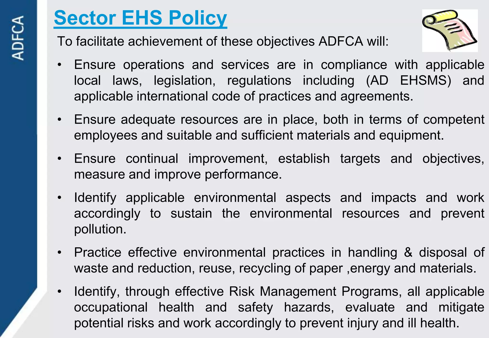 Sector EHS Policy
To facilitate achievement of these objectives ADFCA will:
• Ensure operations and services are in compliance with applicable
  local laws, legislation, regulations including (AD EHSMS) and
  applicable international code of practices and agreements.
• Ensure adequate resources are in place, both in terms of competent
  employees and suitable and sufficient materials and equipment.
• Ensure continual improvement, establish targets and objectives,
  measure and improve performance.
• Identify applicable environmental aspects and impacts and work
  accordingly to sustain the environmental resources and prevent
  pollution.
• Practice effective environmental practices in handling & disposal of
  waste and reduction, reuse, recycling of paper ,energy and materials.
• Identify, through effective Risk Management Programs, all applicable
  occupational health and safety hazards, evaluate and mitigate
  potential risks and work accordingly to prevent injury and ill health.
 