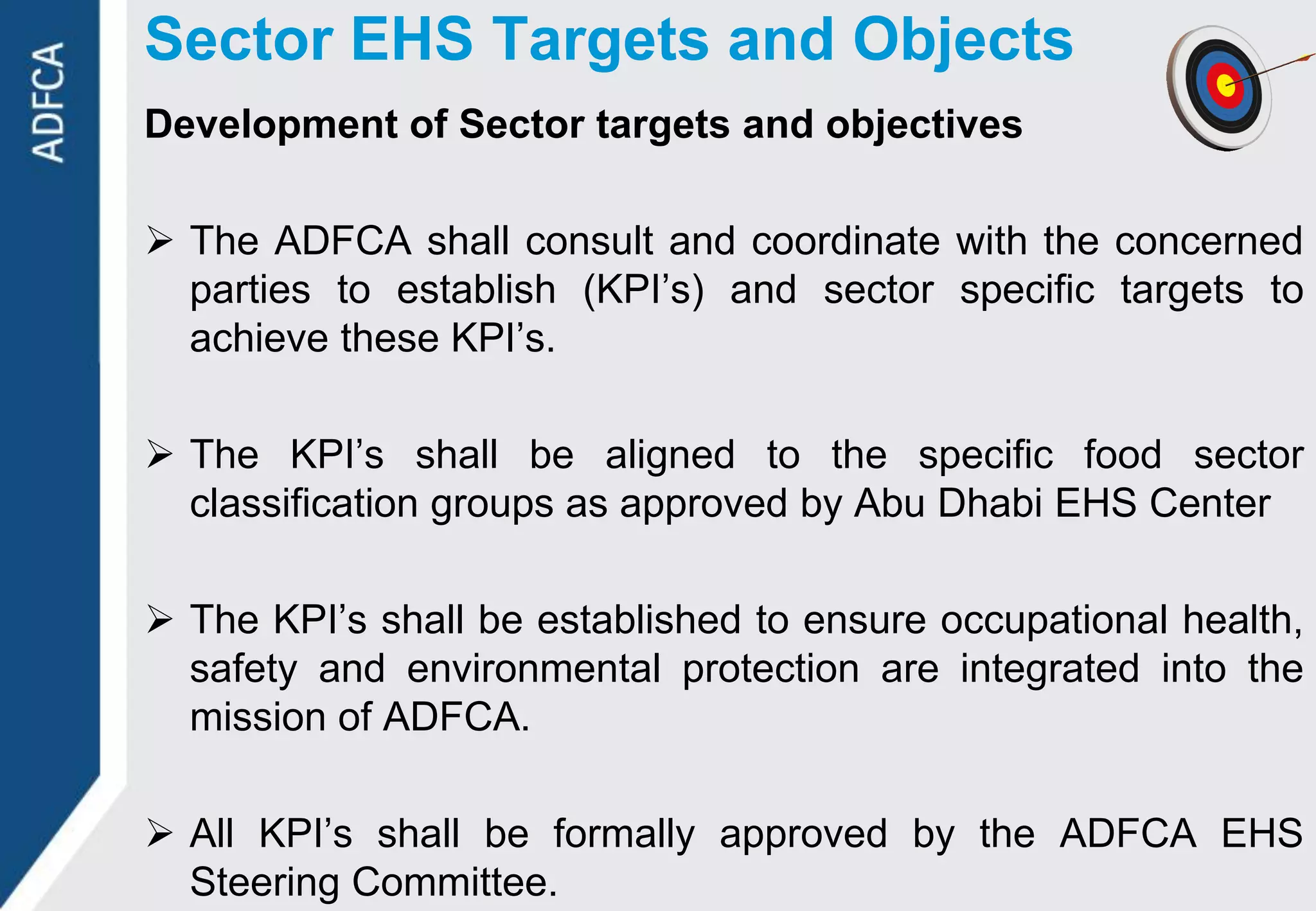 Sector EHS Targets and Objects
Development of Sector targets and objectives

 The ADFCA shall consult and coordinate with the concerned
  parties to establish (KPI‟s) and sector specific targets to
  achieve these KPI‟s.

 The KPI‟s shall be aligned to the specific food sector
  classification groups as approved by Abu Dhabi EHS Center

 The KPI‟s shall be established to ensure occupational health,
  safety and environmental protection are integrated into the
  mission of ADFCA.

 All KPI‟s shall be formally approved by the ADFCA EHS
  Steering Committee.
 