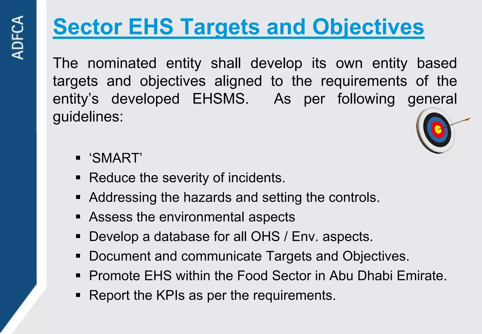 Sector EHS Targets and Objectives
The nominated entity shall develop its own entity based
targets and objectives aligned to the requirements of the
entity‟s developed EHSMS.       As per following general
guidelines:

      „SMART‟
      Reduce the severity of incidents.
      Addressing the hazards and setting the controls.
      Assess the environmental aspects
      Develop a database for all OHS / Env. aspects.
      Document and communicate Targets and Objectives.
      Promote EHS within the Food Sector in Abu Dhabi Emirate.
      Report the KPIs as per the requirements.
 