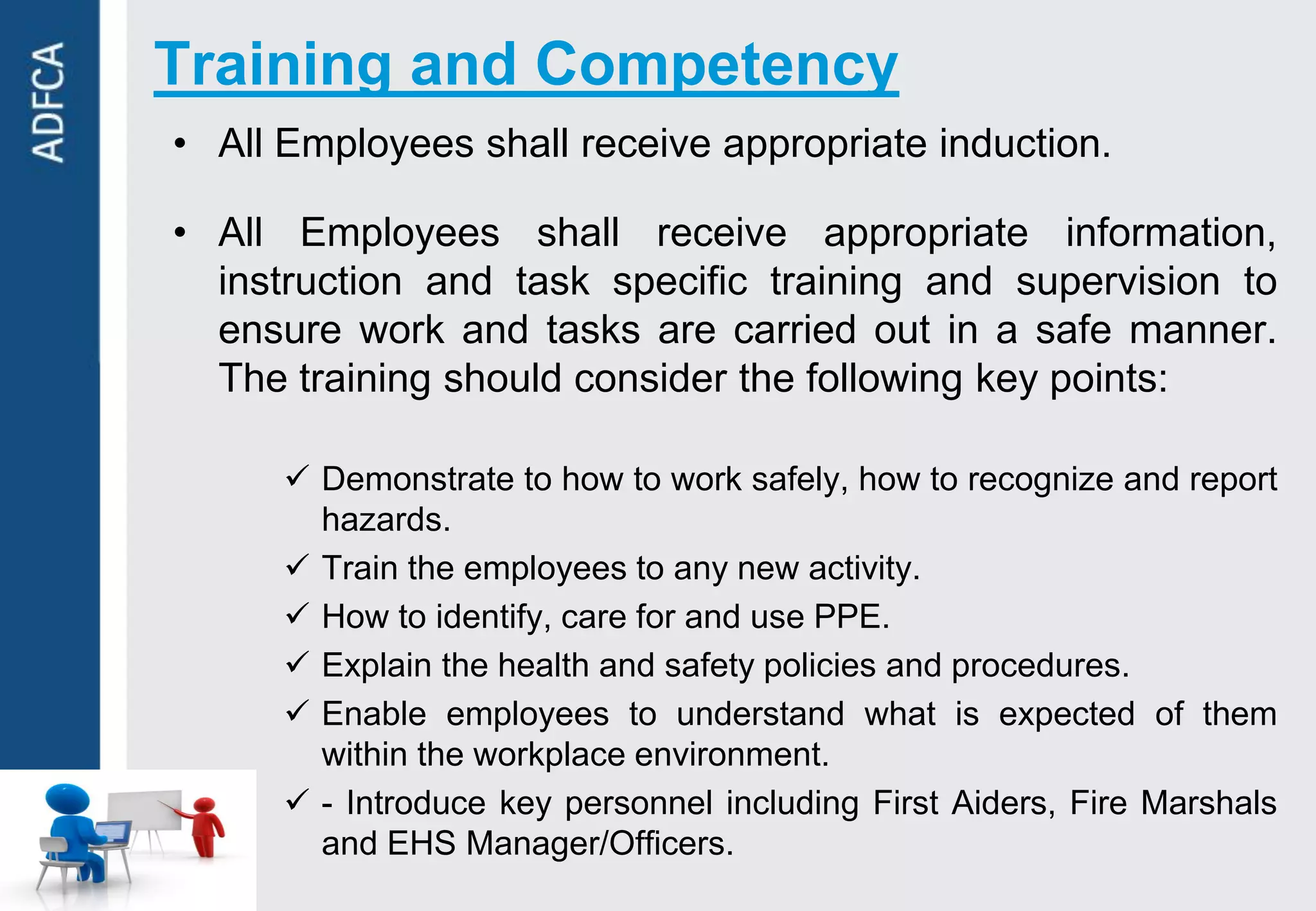 Training and Competency
• All Employees shall receive appropriate induction.

• All Employees shall receive appropriate information,
  instruction and task specific training and supervision to
  ensure work and tasks are carried out in a safe manner.
  The training should consider the following key points:

       Demonstrate to how to work safely, how to recognize and report
        hazards.
       Train the employees to any new activity.
       How to identify, care for and use PPE.
       Explain the health and safety policies and procedures.
       Enable employees to understand what is expected of them
        within the workplace environment.
       - Introduce key personnel including First Aiders, Fire Marshals
        and EHS Manager/Officers.
 