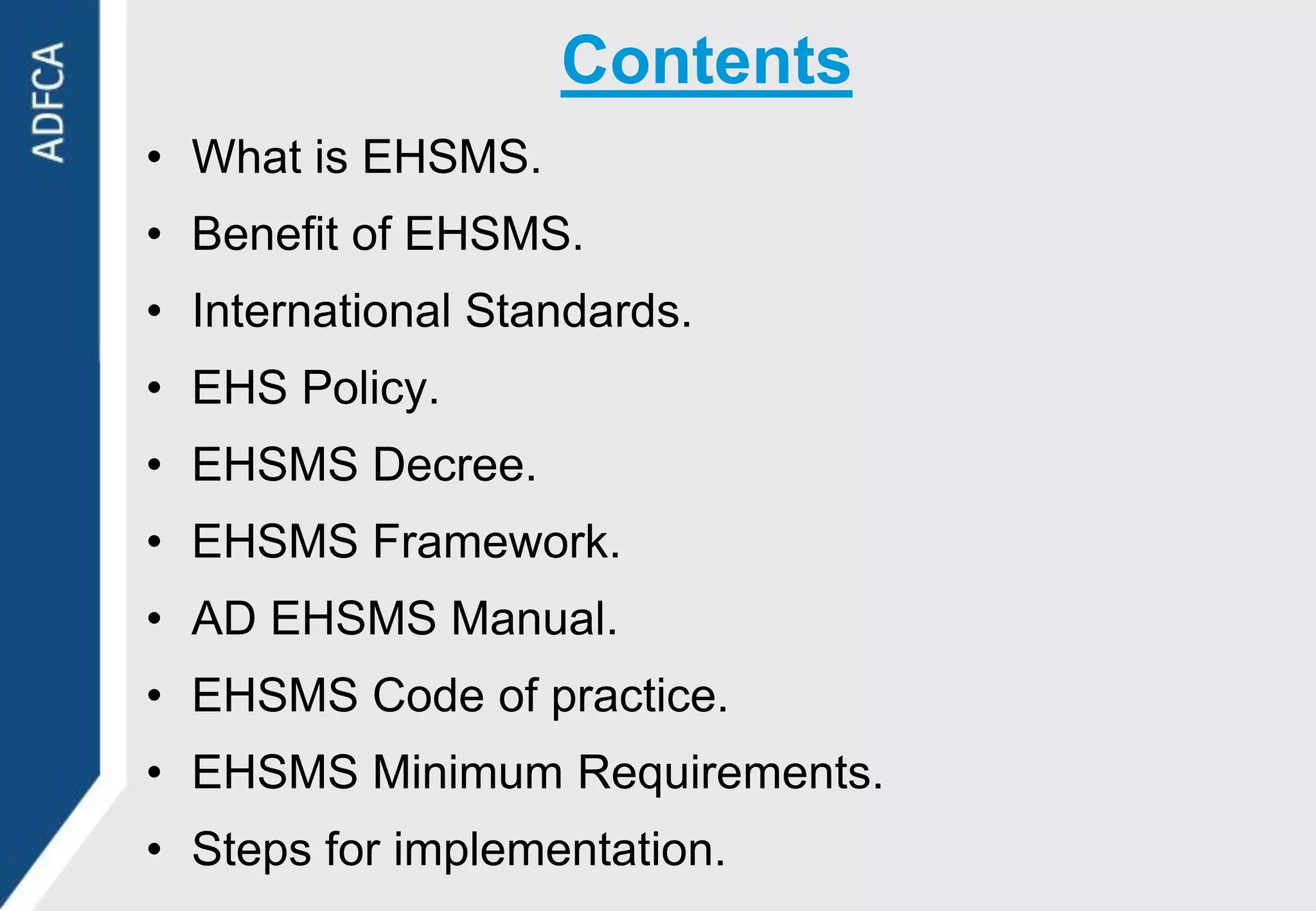 Contents
• What is EHSMS.
• Benefit of EHSMS.
• International Standards.
• EHS Policy.
• EHSMS Decree.
• EHSMS Framework.
• AD EHSMS Manual.
• EHSMS Code of practice.
• EHSMS Minimum Requirements.
• Steps for implementation.
 
