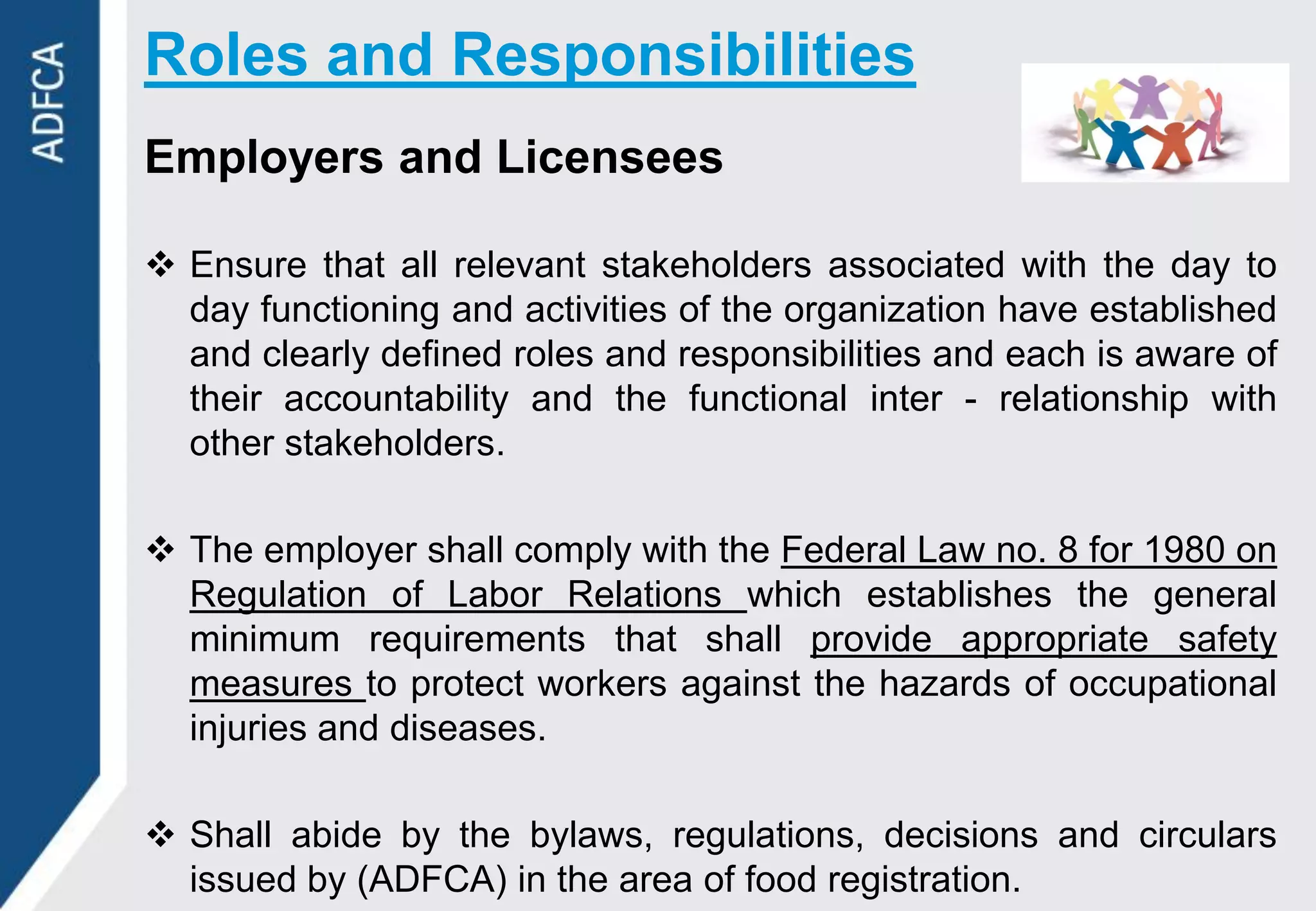 Roles and Responsibilities
Employers and Licensees

 Ensure that all relevant stakeholders associated with the day to
  day functioning and activities of the organization have established
  and clearly defined roles and responsibilities and each is aware of
  their accountability and the functional inter - relationship with
  other stakeholders.

 The employer shall comply with the Federal Law no. 8 for 1980 on
  Regulation of Labor Relations which establishes the general
  minimum requirements that shall provide appropriate safety
  measures to protect workers against the hazards of occupational
  injuries and diseases.

 Shall abide by the bylaws, regulations, decisions and circulars
  issued by (ADFCA) in the area of food registration.
 