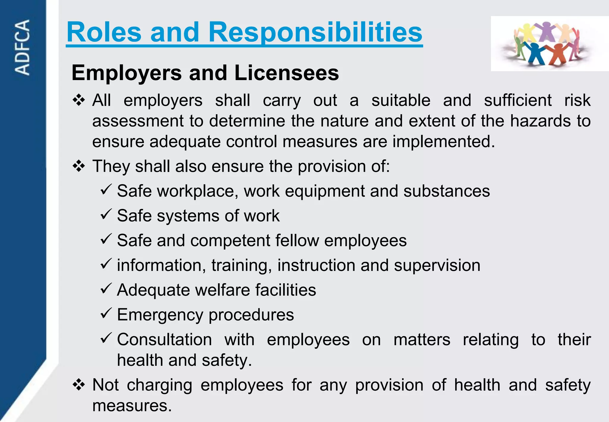 Roles and Responsibilities
Employers and Licensees
 All employers shall carry out a suitable and sufficient risk
  assessment to determine the nature and extent of the hazards to
  ensure adequate control measures are implemented.
 They shall also ensure the provision of:
    Safe workplace, work equipment and substances
    Safe systems of work
    Safe and competent fellow employees
    information, training, instruction and supervision
    Adequate welfare facilities
    Emergency procedures
    Consultation with employees on matters relating to their
     health and safety.
 Not charging employees for any provision of health and safety
  measures.
 