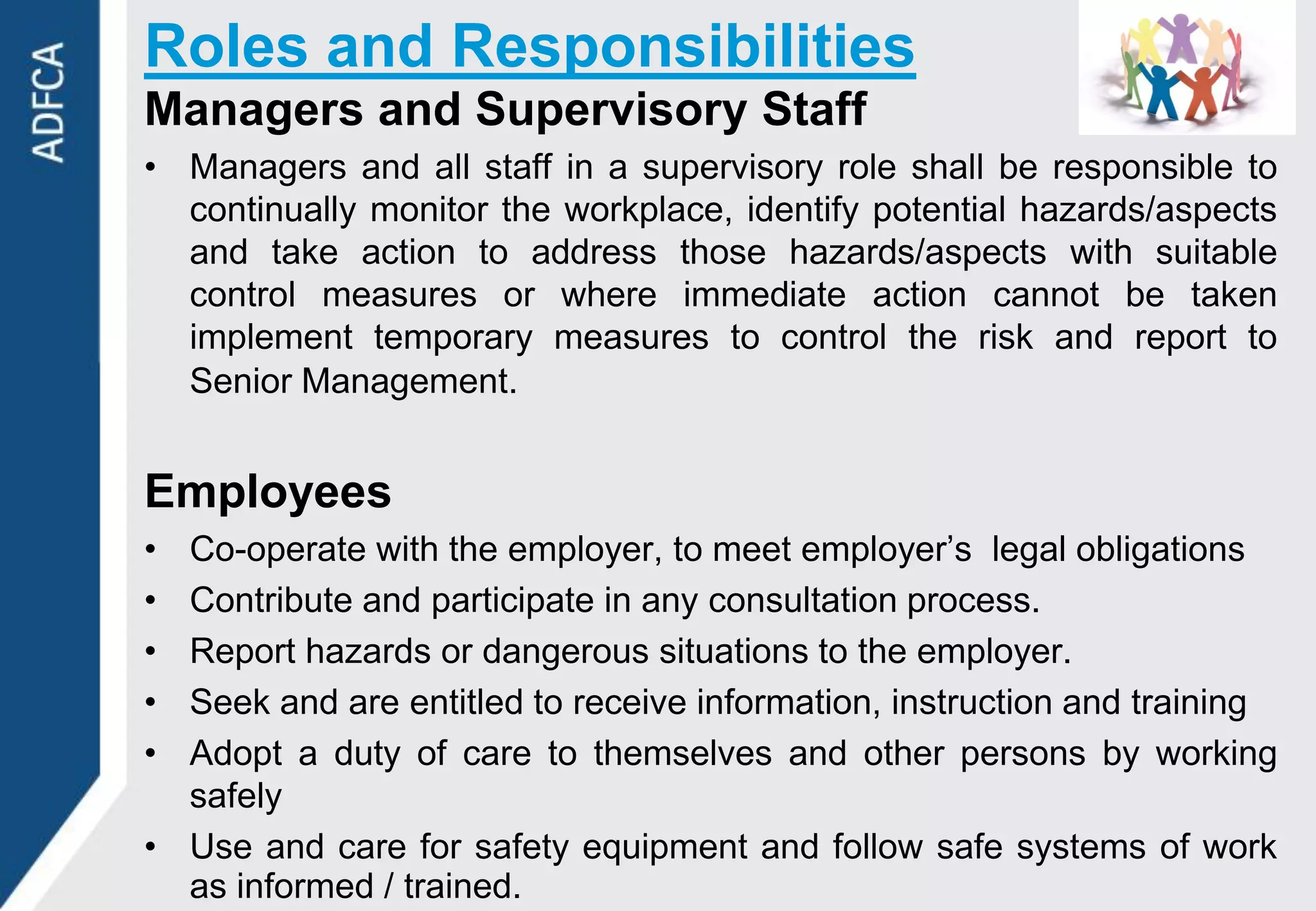 Roles and Responsibilities
Managers and Supervisory Staff
• Managers and all staff in a supervisory role shall be responsible to
  continually monitor the workplace, identify potential hazards/aspects
  and take action to address those hazards/aspects with suitable
  control measures or where immediate action cannot be taken
  implement temporary measures to control the risk and report to
  Senior Management.


Employees
• Co-operate with the employer, to meet employer‟s legal obligations
• Contribute and participate in any consultation process.
• Report hazards or dangerous situations to the employer.
• Seek and are entitled to receive information, instruction and training
• Adopt a duty of care to themselves and other persons by working
  safely
• Use and care for safety equipment and follow safe systems of work
  as informed / trained.
 