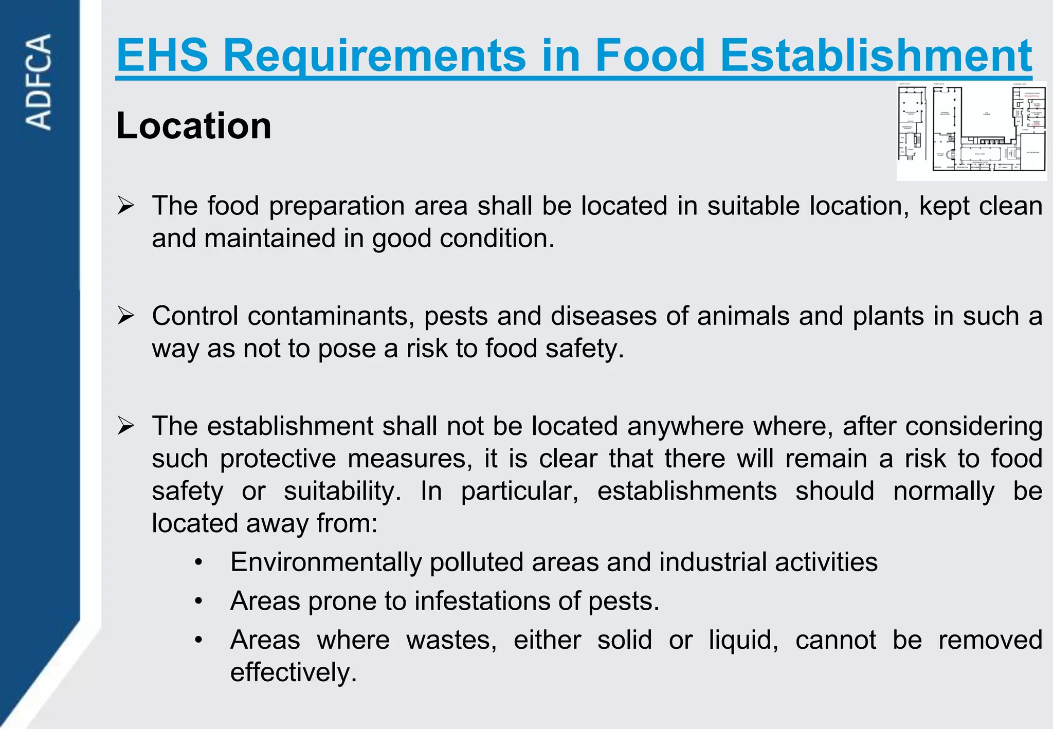 EHS Requirements in Food Establishment
Location

 The food preparation area shall be located in suitable location, kept clean
  and maintained in good condition.

 Control contaminants, pests and diseases of animals and plants in such a
  way as not to pose a risk to food safety.

 The establishment shall not be located anywhere where, after considering
  such protective measures, it is clear that there will remain a risk to food
  safety or suitability. In particular, establishments should normally be
  located away from:
     • Environmentally polluted areas and industrial activities
     • Areas prone to infestations of pests.
     • Areas where wastes, either solid or liquid, cannot be removed
        effectively.
 