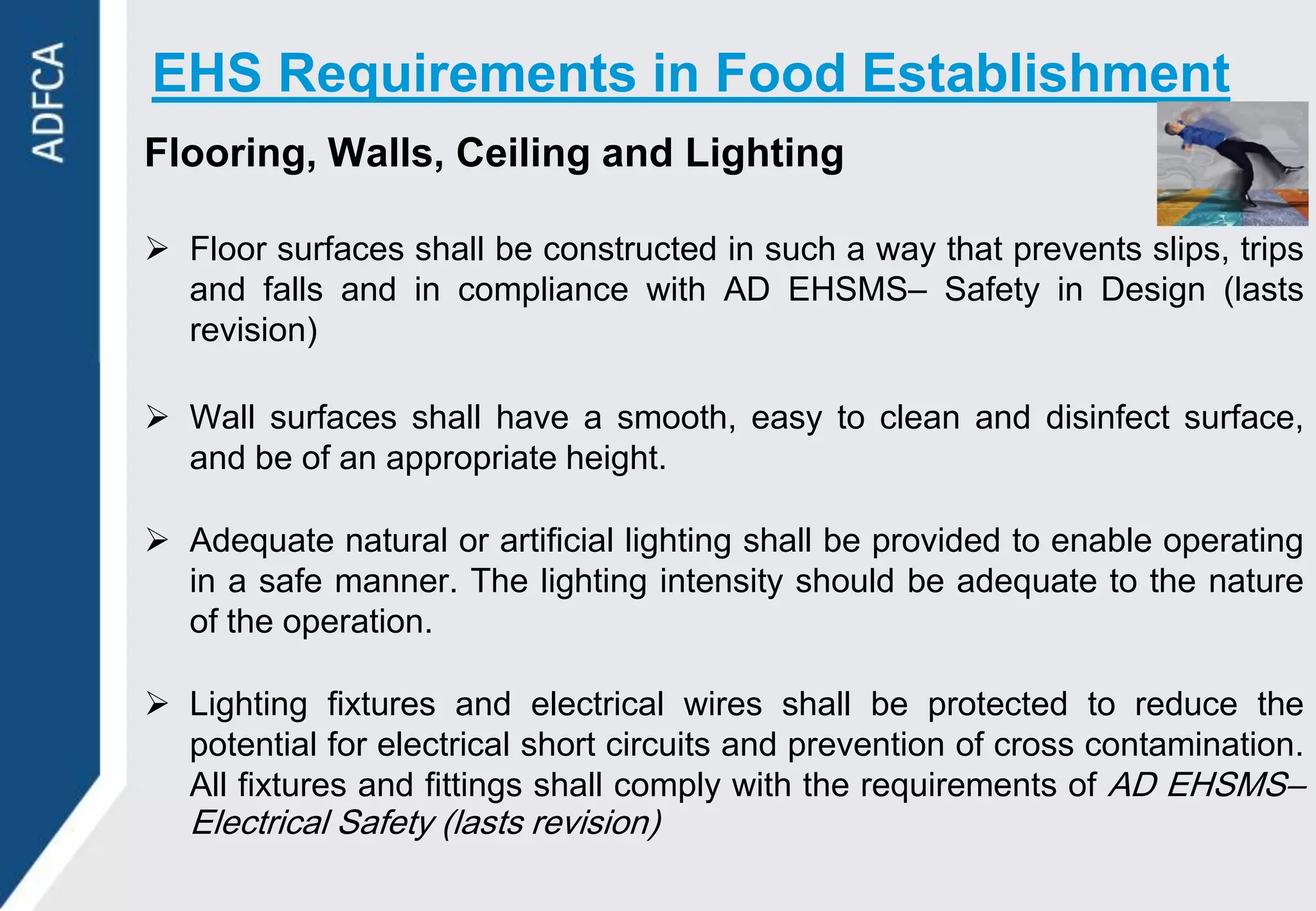EHS Requirements in Food Establishment
Flooring, Walls, Ceiling and Lighting

 Floor surfaces shall be constructed in such a way that prevents slips, trips
  and falls and in compliance with AD EHSMS– Safety in Design (lasts
  revision)

 Wall surfaces shall have a smooth, easy to clean and disinfect surface,
  and be of an appropriate height.

 Adequate natural or artificial lighting shall be provided to enable operating
  in a safe manner. The lighting intensity should be adequate to the nature
  of the operation.

 Lighting fixtures and electrical wires shall be protected to reduce the
  potential for electrical short circuits and prevention of cross contamination.
  All fixtures and fittings shall comply with the requirements of AD EHSMS–
   Electrical Safety (lasts revision)
 