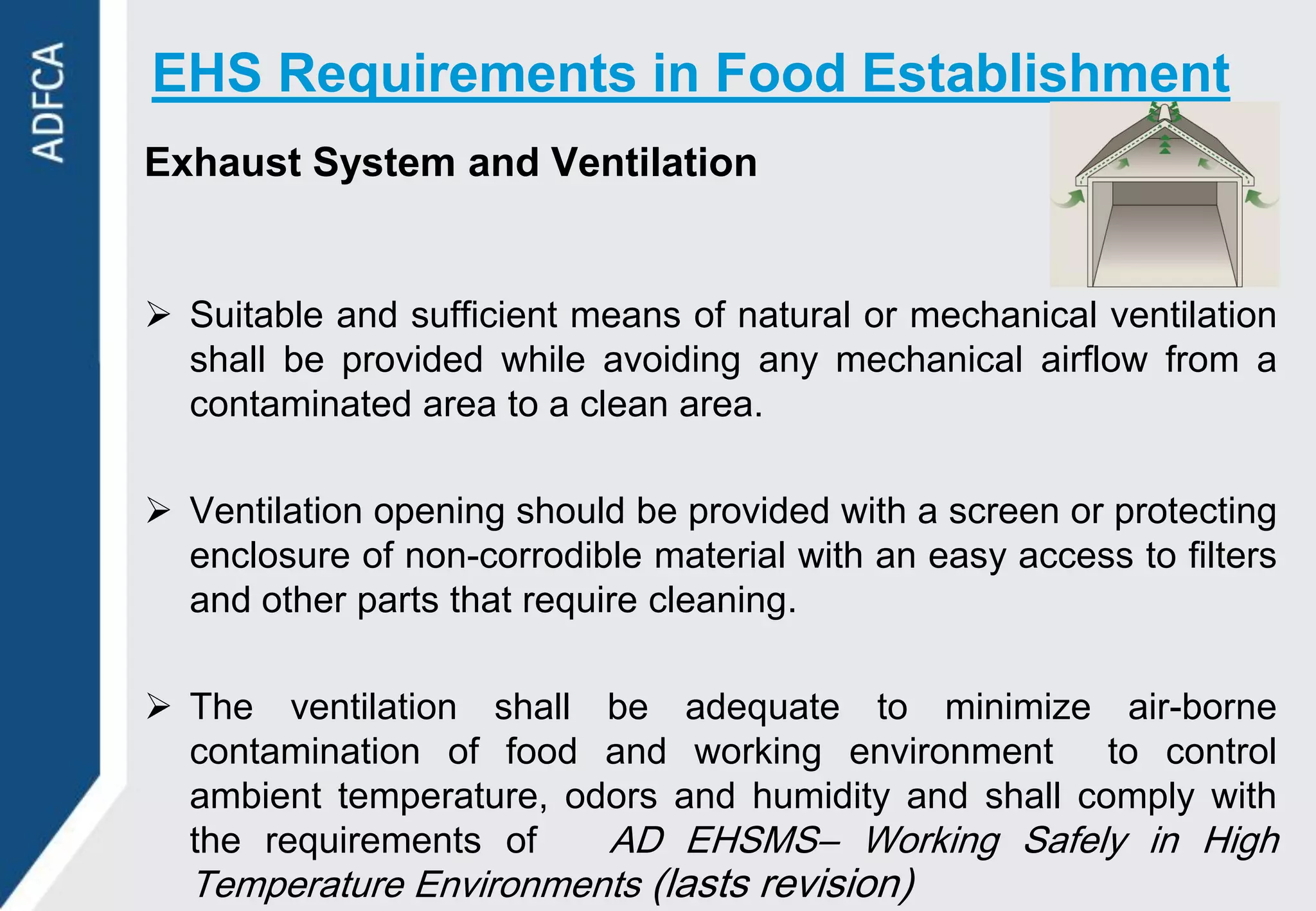 EHS Requirements in Food Establishment
Exhaust System and Ventilation


 Suitable and sufficient means of natural or mechanical ventilation
  shall be provided while avoiding any mechanical airflow from a
  contaminated area to a clean area.

 Ventilation opening should be provided with a screen or protecting
  enclosure of non-corrodible material with an easy access to filters
  and other parts that require cleaning.

 The ventilation shall be adequate to minimize air-borne
  contamination of food and working environment to control
  ambient temperature, odors and humidity and shall comply with
  the requirements of    AD EHSMS– Working Safely in High
  Temperature Environments (lasts revision)
 