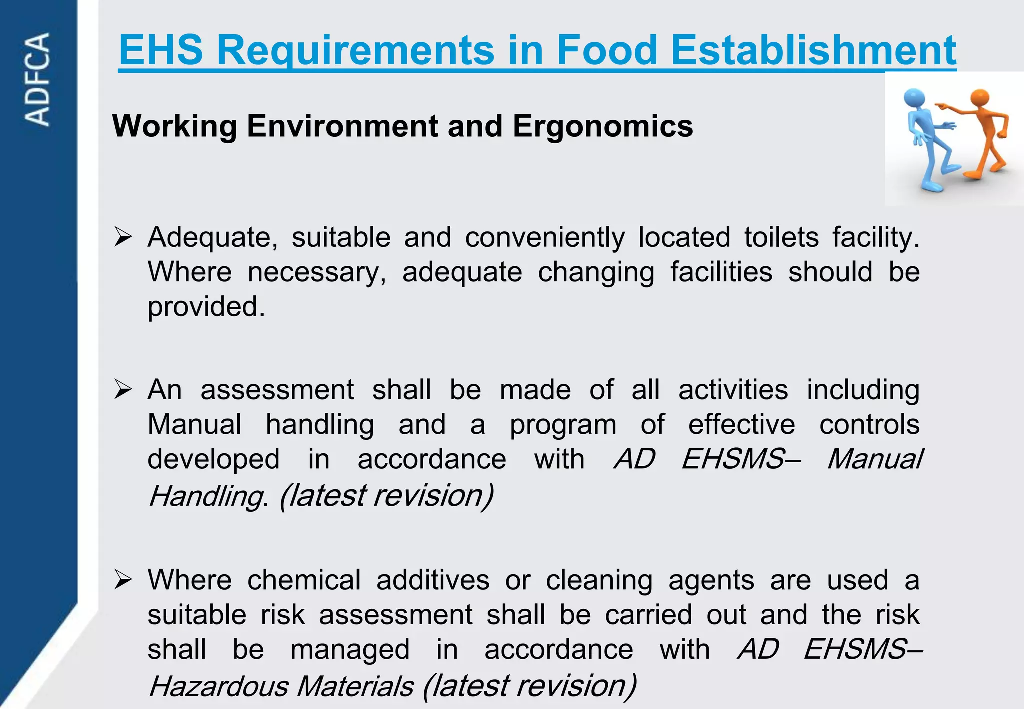 EHS Requirements in Food Establishment
Working Environment and Ergonomics


 Adequate, suitable and conveniently located toilets facility.
  Where necessary, adequate changing facilities should be
  provided.

 An assessment shall be made of all activities including
  Manual handling and a program of effective controls
  developed in accordance with AD EHSMS– Manual
  Handling. (latest revision)

 Where chemical additives or cleaning agents are used a
  suitable risk assessment shall be carried out and the risk
  shall be managed in accordance with AD EHSMS–
  Hazardous Materials (latest revision)
 