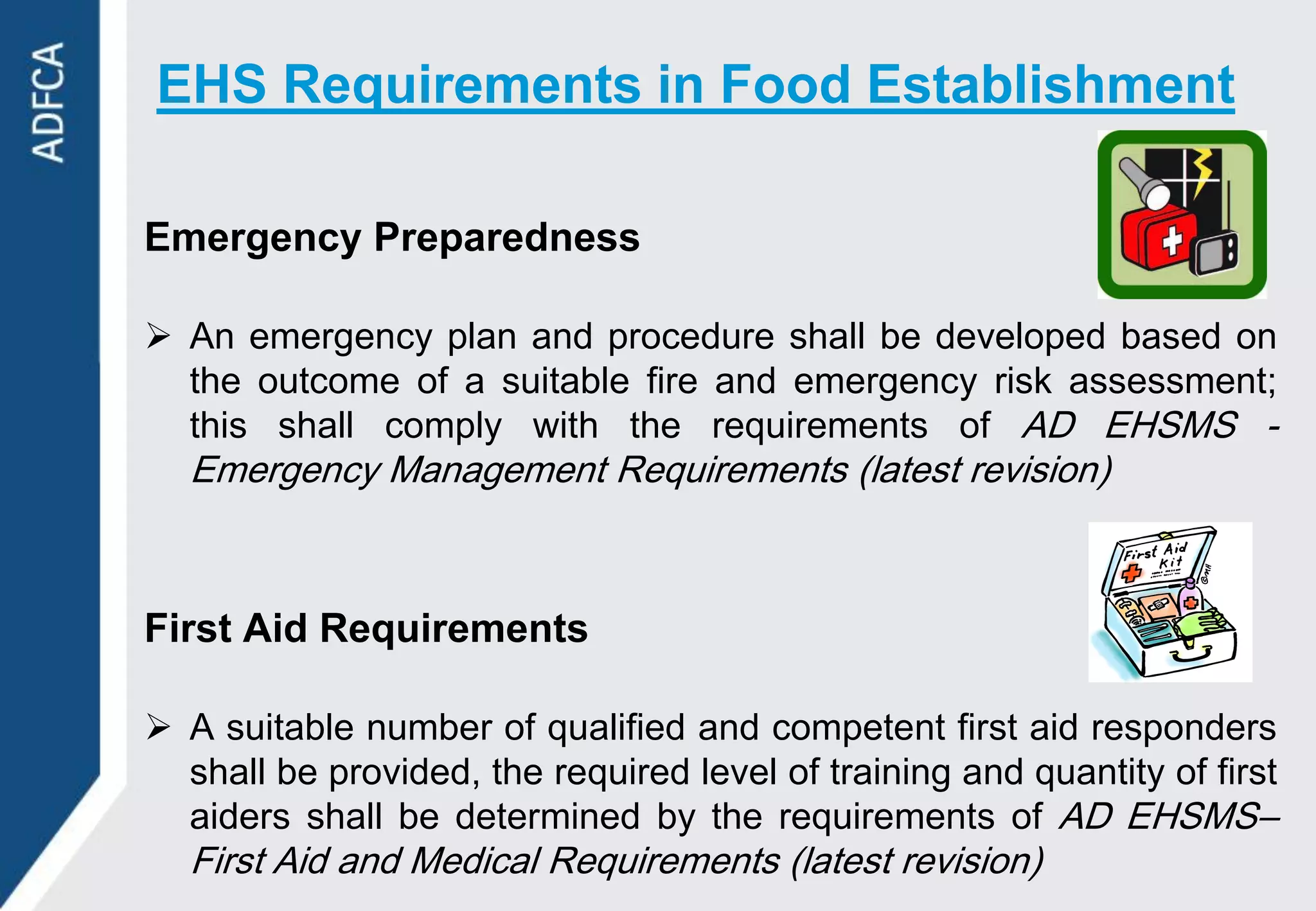 EHS Requirements in Food Establishment

Emergency Preparedness

 An emergency plan and procedure shall be developed based on
  the outcome of a suitable fire and emergency risk assessment;
  this shall comply with the requirements of AD EHSMS -
  Emergency Management Requirements (latest revision)



First Aid Requirements

 A suitable number of qualified and competent first aid responders
  shall be provided, the required level of training and quantity of first
  aiders shall be determined by the requirements of AD EHSMS–
  First Aid and Medical Requirements (latest revision)
 