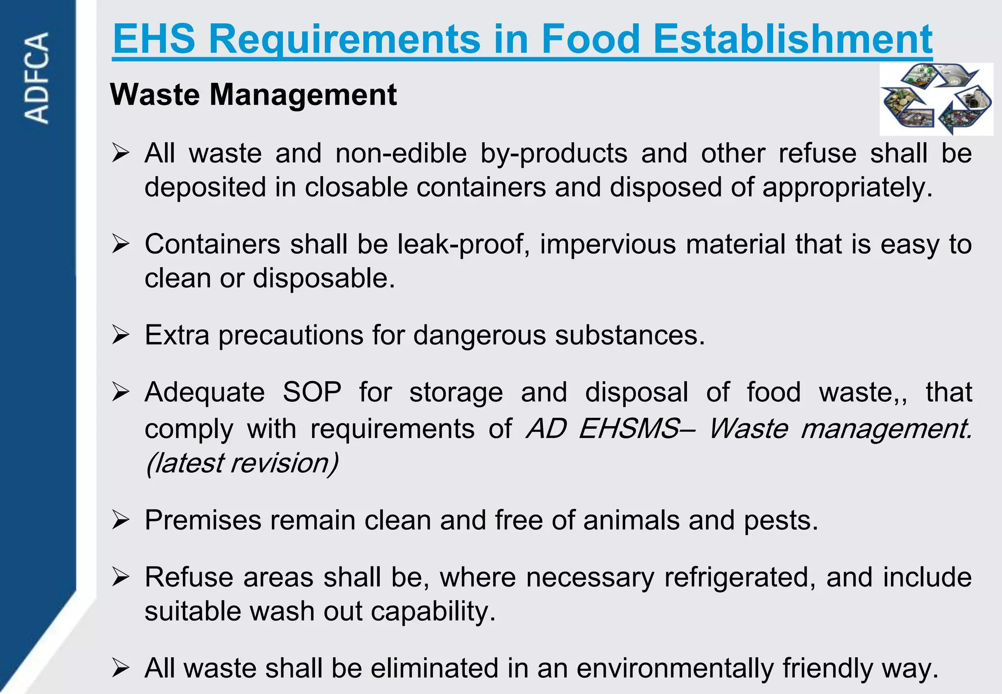 EHS Requirements in Food Establishment
Waste Management
 All waste and non-edible by-products and other refuse shall be
  deposited in closable containers and disposed of appropriately.

 Containers shall be leak-proof, impervious material that is easy to
  clean or disposable.

 Extra precautions for dangerous substances.

 Adequate SOP for storage and disposal of food waste,, that
  comply with requirements of AD EHSMS– Waste management.
  (latest revision)
 Premises remain clean and free of animals and pests.

 Refuse areas shall be, where necessary refrigerated, and include
  suitable wash out capability.

 All waste shall be eliminated in an environmentally friendly way.
 