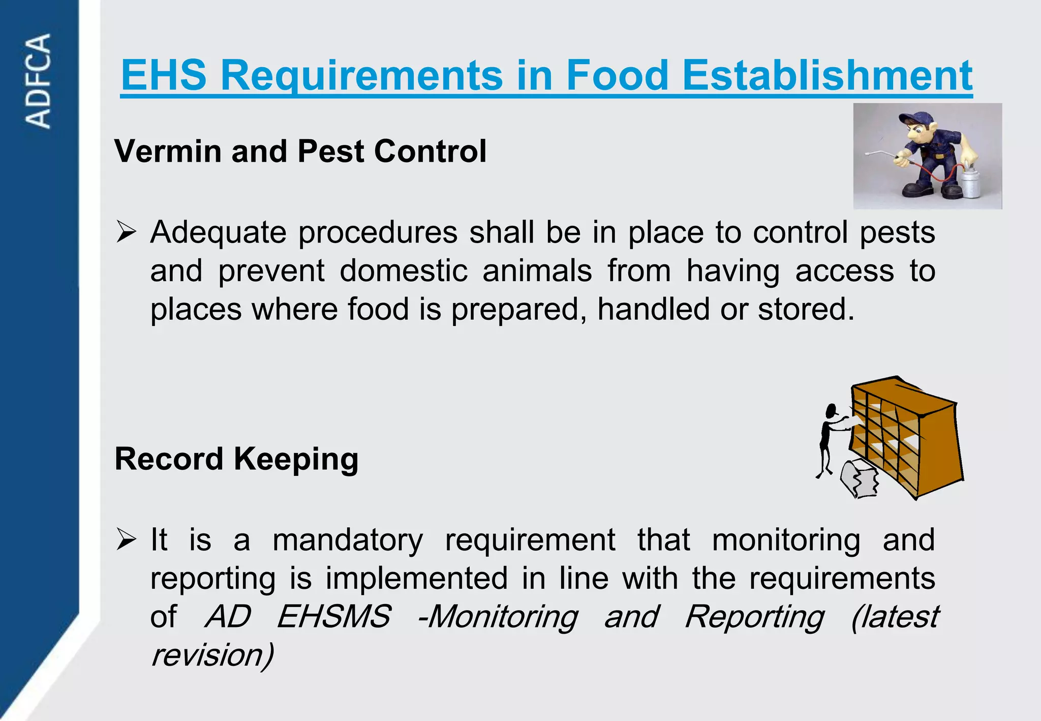 EHS Requirements in Food Establishment
Vermin and Pest Control

 Adequate procedures shall be in place to control pests
  and prevent domestic animals from having access to
  places where food is prepared, handled or stored.



Record Keeping

 It is a mandatory requirement that monitoring and
  reporting is implemented in line with the requirements
  of AD EHSMS -Monitoring and Reporting (latest
  revision)
 