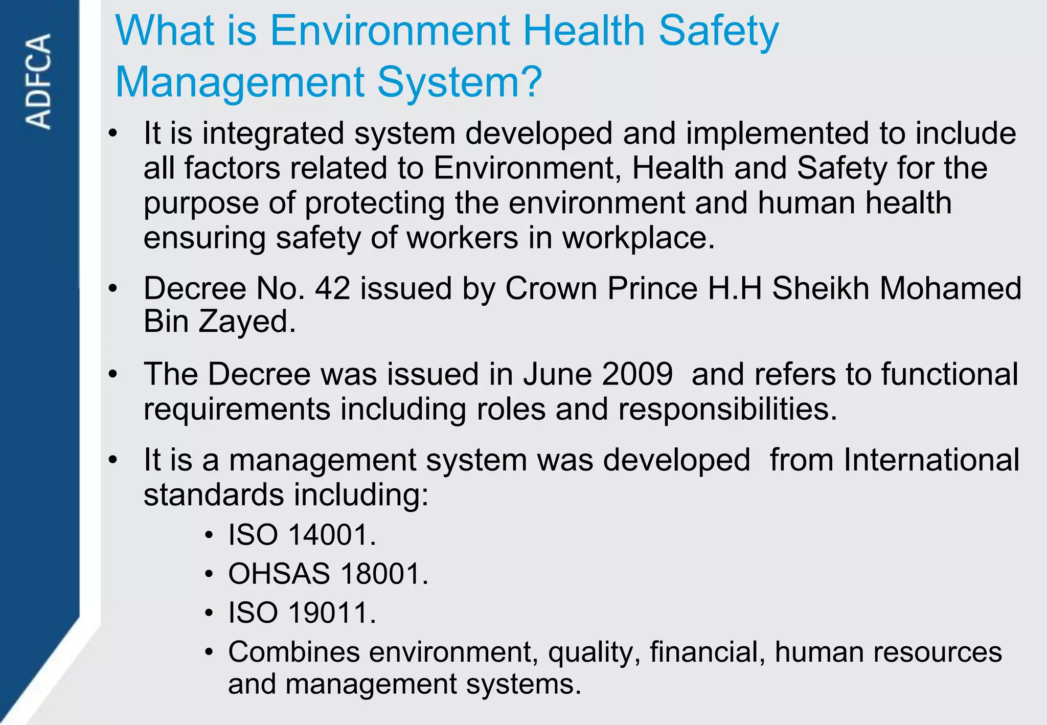 What is Environment Health Safety
Management System?
• It is integrated system developed and implemented to include
  all factors related to Environment, Health and Safety for the
  purpose of protecting the environment and human health
  ensuring safety of workers in workplace.
• Decree No. 42 issued by Crown Prince H.H Sheikh Mohamed
  Bin Zayed.
• The Decree was issued in June 2009 and refers to functional
  requirements including roles and responsibilities.
• It is a management system was developed from International
  standards including:
      •   ISO 14001.
      •   OHSAS 18001.
      •   ISO 19011.
      •   Combines environment, quality, financial, human resources
          and management systems.
 