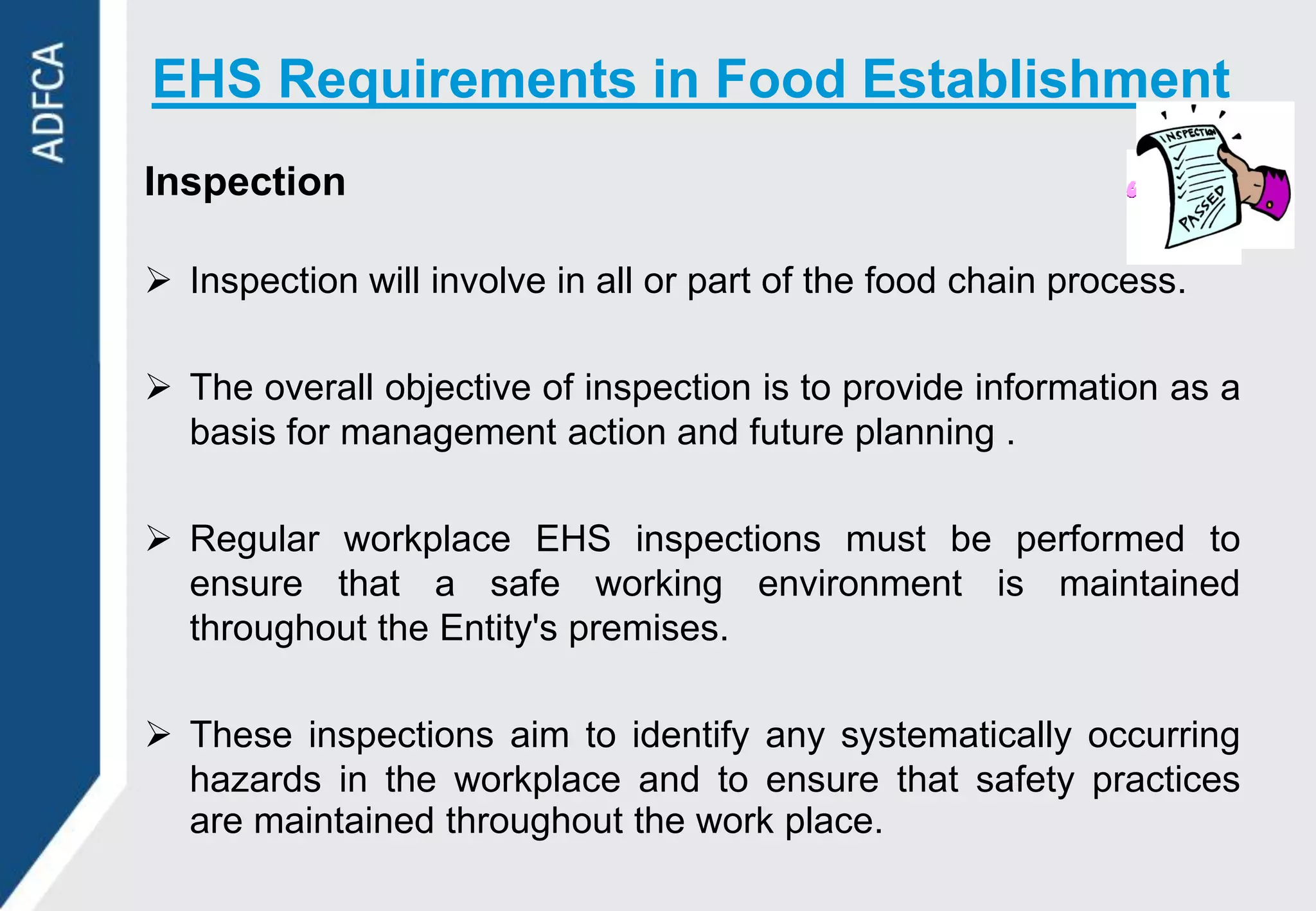 EHS Requirements in Food Establishment
Inspection

 Inspection will involve in all or part of the food chain process.

 The overall objective of inspection is to provide information as a
  basis for management action and future planning .

 Regular workplace EHS inspections must be performed to
  ensure that a safe working environment is maintained
  throughout the Entity's premises.

 These inspections aim to identify any systematically occurring
  hazards in the workplace and to ensure that safety practices
  are maintained throughout the work place.
 