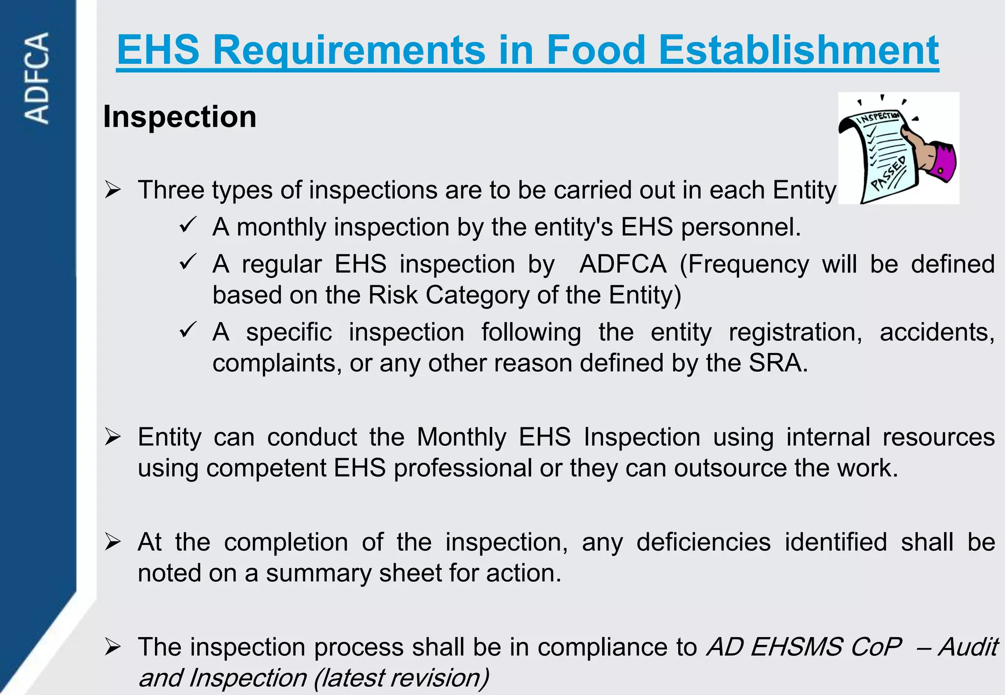 EHS Requirements in Food Establishment
Inspection

 Three types of inspections are to be carried out in each Entity:
      A monthly inspection by the entity's EHS personnel.
      A regular EHS inspection by ADFCA (Frequency will be defined
        based on the Risk Category of the Entity)
      A specific inspection following the entity registration, accidents,
        complaints, or any other reason defined by the SRA.

 Entity can conduct the Monthly EHS Inspection using internal resources
  using competent EHS professional or they can outsource the work.

 At the completion of the inspection, any deficiencies identified shall be
  noted on a summary sheet for action.

 The inspection process shall be in compliance to AD EHSMS CoP – Audit
  and Inspection (latest revision)
 