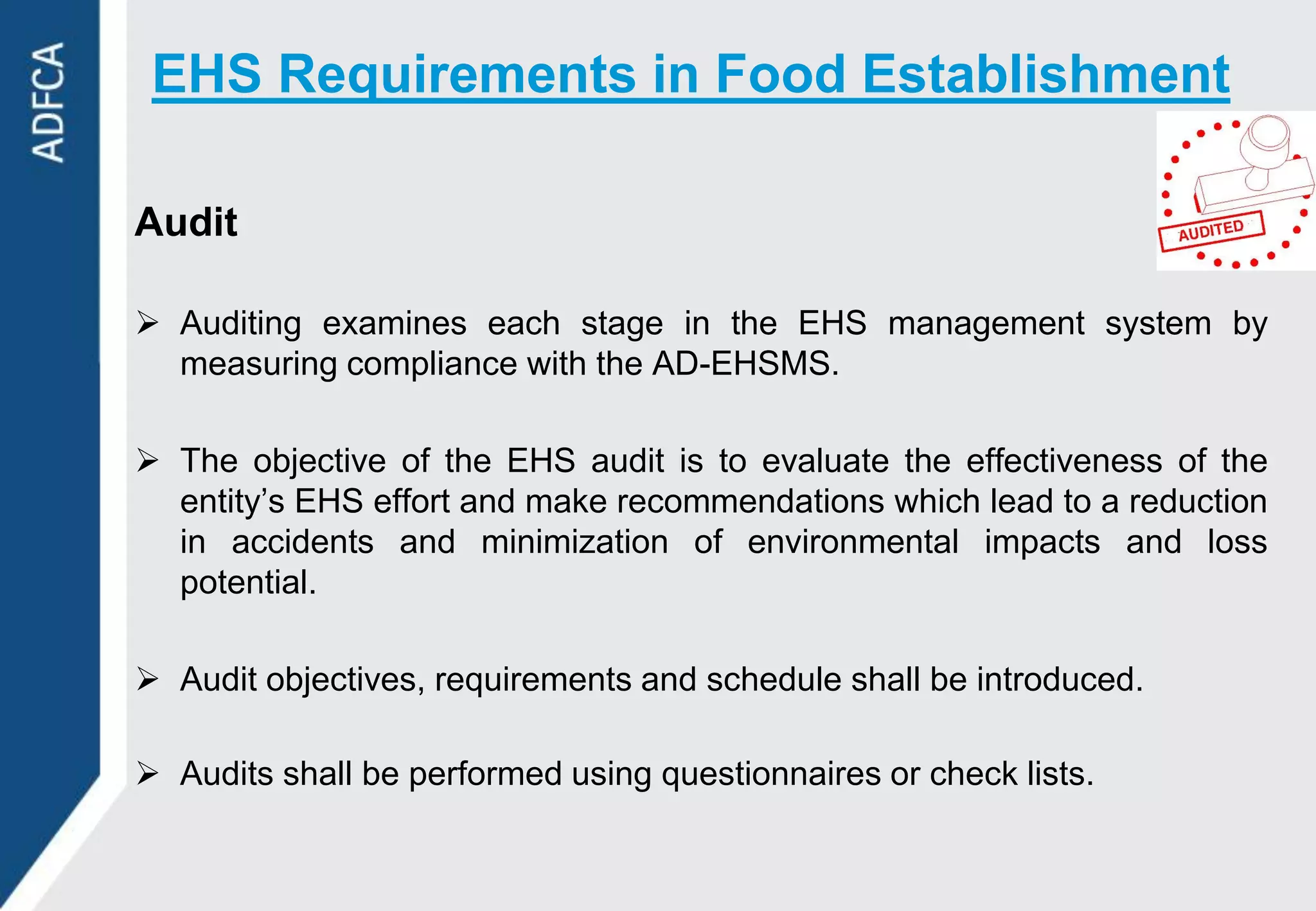 EHS Requirements in Food Establishment

Audit

 Auditing examines each stage in the EHS management system by
  measuring compliance with the AD-EHSMS.

 The objective of the EHS audit is to evaluate the effectiveness of the
  entity‟s EHS effort and make recommendations which lead to a reduction
  in accidents and minimization of environmental impacts and loss
  potential.

 Audit objectives, requirements and schedule shall be introduced.

 Audits shall be performed using questionnaires or check lists.
 