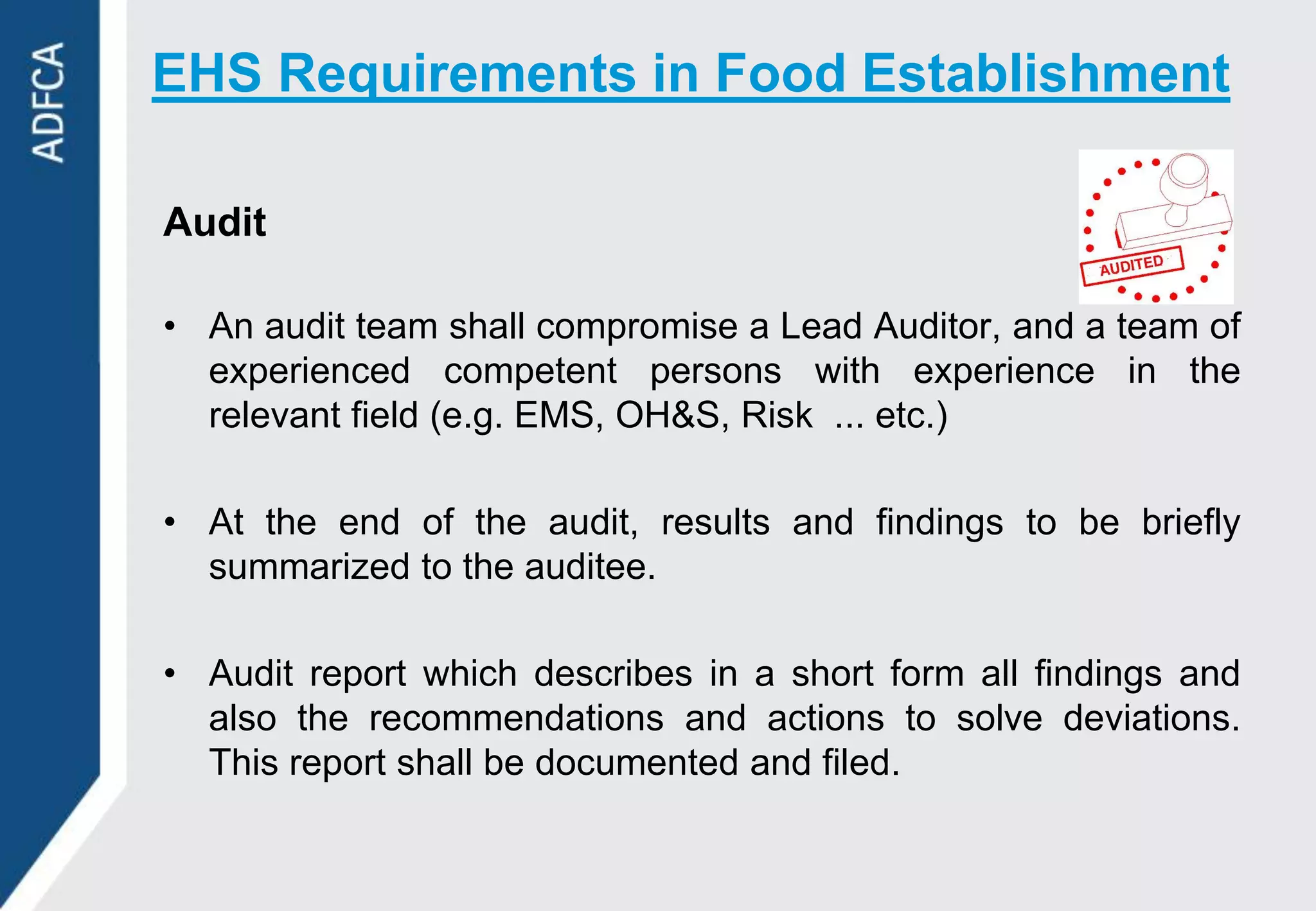 EHS Requirements in Food Establishment

Audit

• An audit team shall compromise a Lead Auditor, and a team of
  experienced competent persons with experience in the
  relevant field (e.g. EMS, OH&S, Risk ... etc.)

• At the end of the audit, results and findings to be briefly
  summarized to the auditee.

• Audit report which describes in a short form all findings and
  also the recommendations and actions to solve deviations.
  This report shall be documented and filed.
 