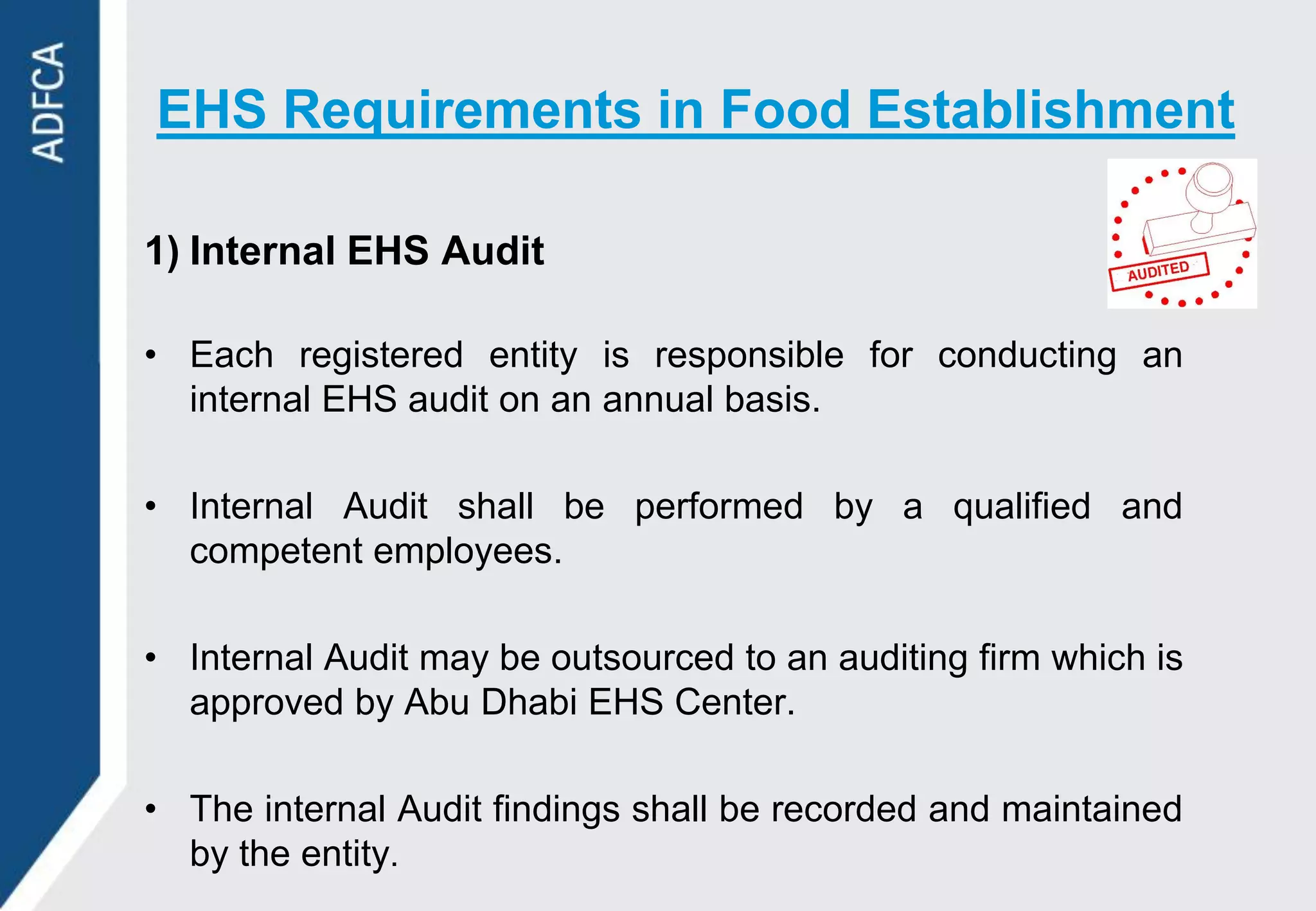 EHS Requirements in Food Establishment

1) Internal EHS Audit

• Each registered entity is responsible for conducting an
  internal EHS audit on an annual basis.

• Internal Audit shall be performed by a qualified and
  competent employees.

• Internal Audit may be outsourced to an auditing firm which is
  approved by Abu Dhabi EHS Center.

• The internal Audit findings shall be recorded and maintained
  by the entity.
 