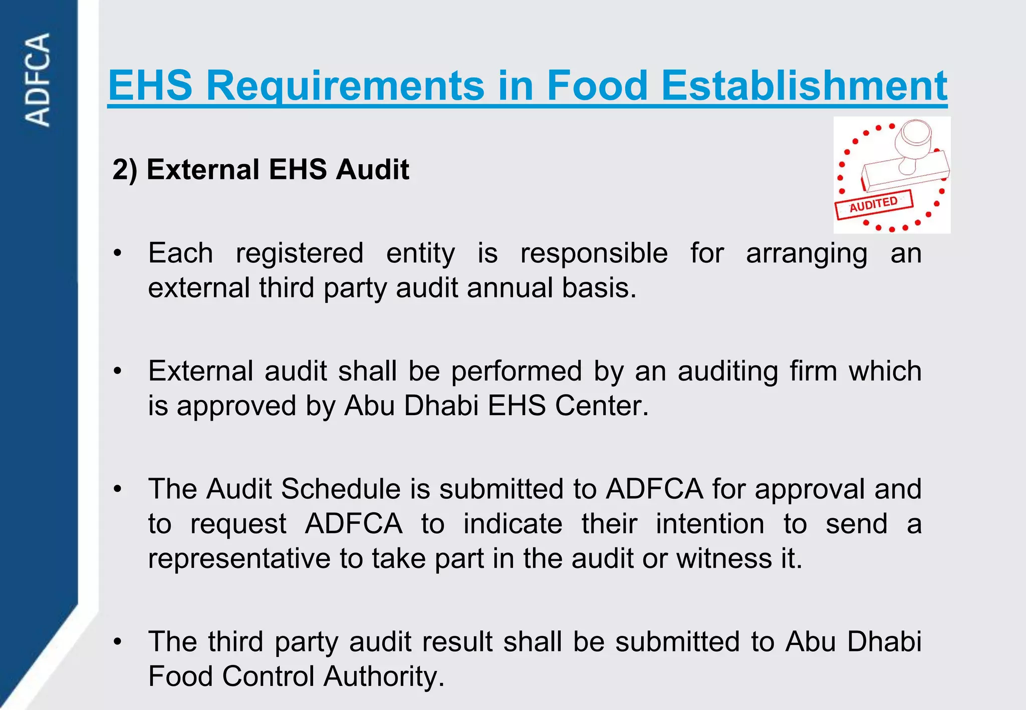 EHS Requirements in Food Establishment
2) External EHS Audit

• Each registered entity is responsible for arranging an
  external third party audit annual basis.

• External audit shall be performed by an auditing firm which
  is approved by Abu Dhabi EHS Center.

• The Audit Schedule is submitted to ADFCA for approval and
  to request ADFCA to indicate their intention to send a
  representative to take part in the audit or witness it.

• The third party audit result shall be submitted to Abu Dhabi
  Food Control Authority.
 