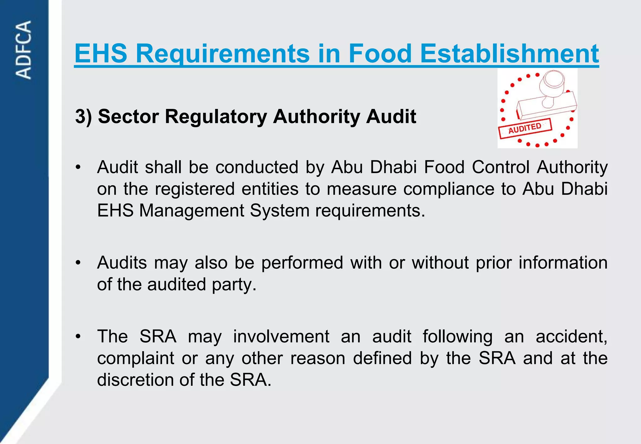 EHS Requirements in Food Establishment

3) Sector Regulatory Authority Audit

• Audit shall be conducted by Abu Dhabi Food Control Authority
  on the registered entities to measure compliance to Abu Dhabi
  EHS Management System requirements.

• Audits may also be performed with or without prior information
  of the audited party.

• The SRA may involvement an audit following an accident,
  complaint or any other reason defined by the SRA and at the
  discretion of the SRA.
 