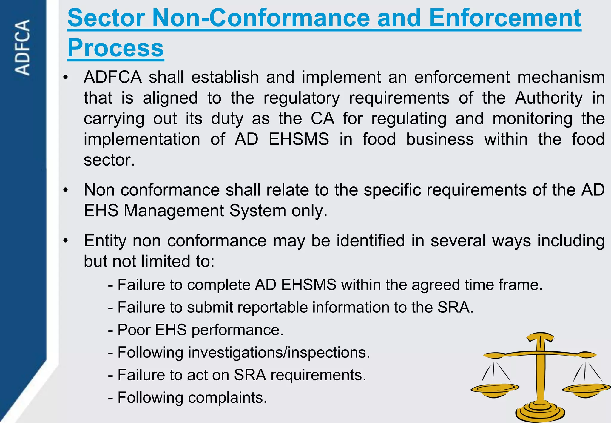 Sector Non-Conformance and Enforcement
Process
• ADFCA shall establish and implement an enforcement mechanism
  that is aligned to the regulatory requirements of the Authority in
  carrying out its duty as the CA for regulating and monitoring the
  implementation of AD EHSMS in food business within the food
  sector.
• Non conformance shall relate to the specific requirements of the AD
  EHS Management System only.
• Entity non conformance may be identified in several ways including
  but not limited to:
     - Failure to complete AD EHSMS within the agreed time frame.
     - Failure to submit reportable information to the SRA.
     - Poor EHS performance.
     - Following investigations/inspections.
     - Failure to act on SRA requirements.
     - Following complaints.
 