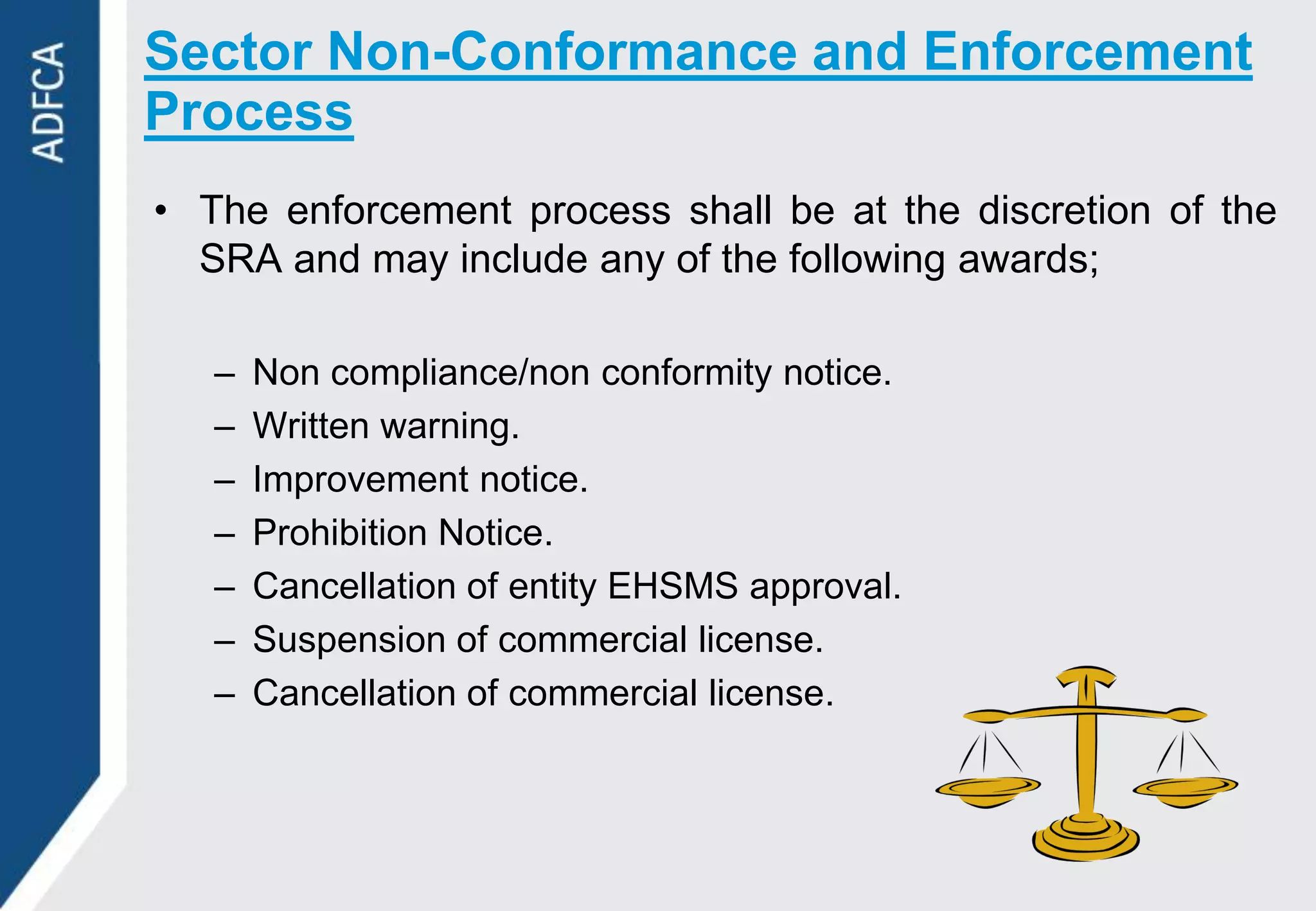 Sector Non-Conformance and Enforcement
Process
• The enforcement process shall be at the discretion of the
  SRA and may include any of the following awards;

   –   Non compliance/non conformity notice.
   –   Written warning.
   –   Improvement notice.
   –   Prohibition Notice.
   –   Cancellation of entity EHSMS approval.
   –   Suspension of commercial license.
   –   Cancellation of commercial license.
 