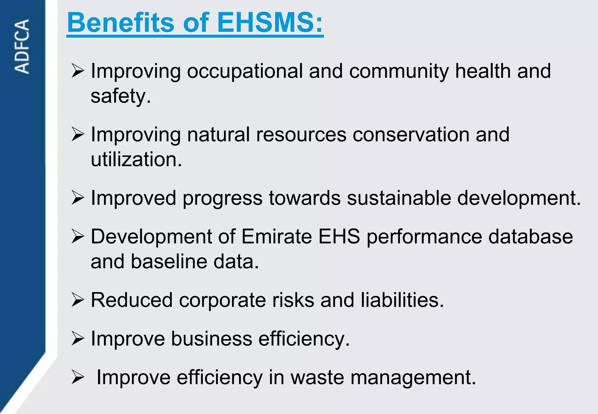 Benefits of EHSMS:
 Improving occupational and community health and
  safety.
 Improving natural resources conservation and
  utilization.
 Improved progress towards sustainable development.
 Development of Emirate EHS performance database
  and baseline data.
 Reduced corporate risks and liabilities.
 Improve business efficiency.
 Improve efficiency in waste management.
 
