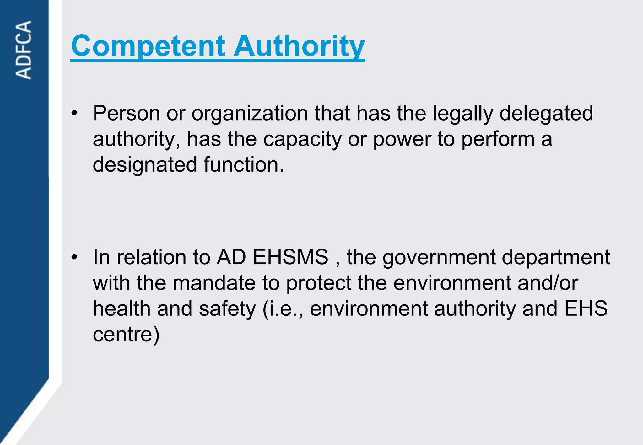 Competent Authority

• Person or organization that has the legally delegated
  authority, has the capacity or power to perform a
  designated function.



• In relation to AD EHSMS , the government department
  with the mandate to protect the environment and/or
  health and safety (i.e., environment authority and EHS
  centre)
 