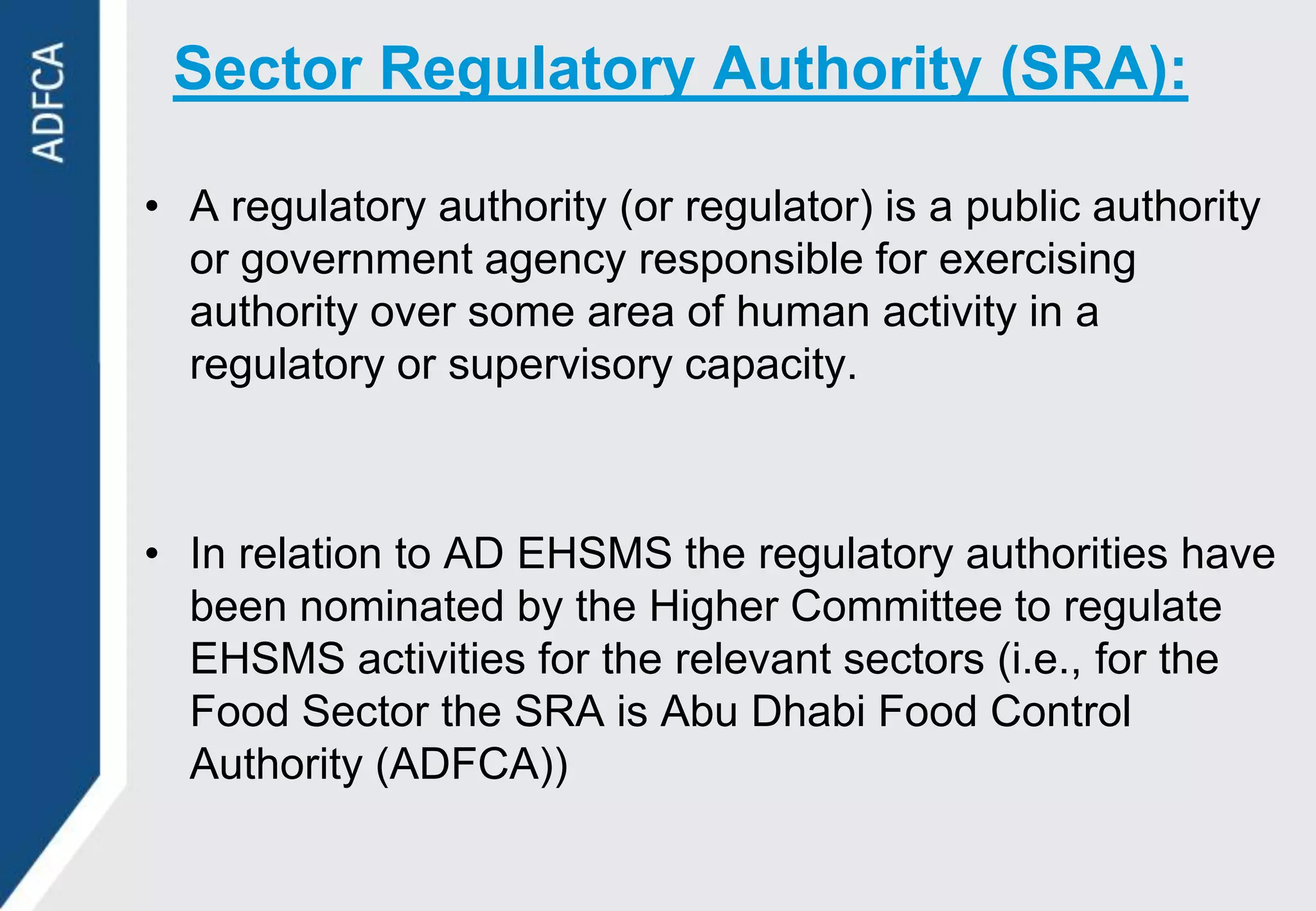 Sector Regulatory Authority (SRA):

• A regulatory authority (or regulator) is a public authority
  or government agency responsible for exercising
  authority over some area of human activity in a
  regulatory or supervisory capacity.



• In relation to AD EHSMS the regulatory authorities have
  been nominated by the Higher Committee to regulate
  EHSMS activities for the relevant sectors (i.e., for the
  Food Sector the SRA is Abu Dhabi Food Control
  Authority (ADFCA))
 