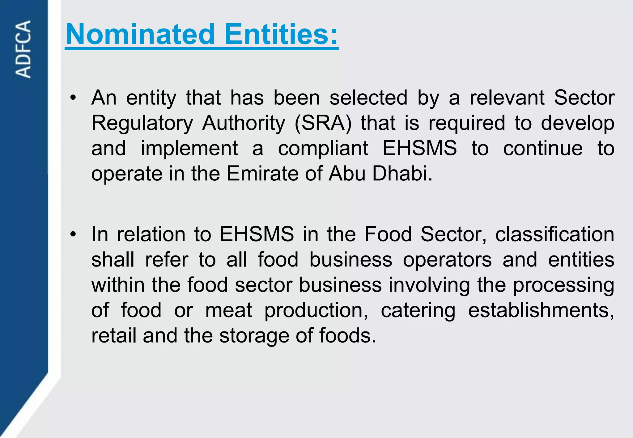 Nominated Entities:

• An entity that has been selected by a relevant Sector
  Regulatory Authority (SRA) that is required to develop
  and implement a compliant EHSMS to continue to
  operate in the Emirate of Abu Dhabi.

• In relation to EHSMS in the Food Sector, classification
  shall refer to all food business operators and entities
  within the food sector business involving the processing
  of food or meat production, catering establishments,
  retail and the storage of foods.
 