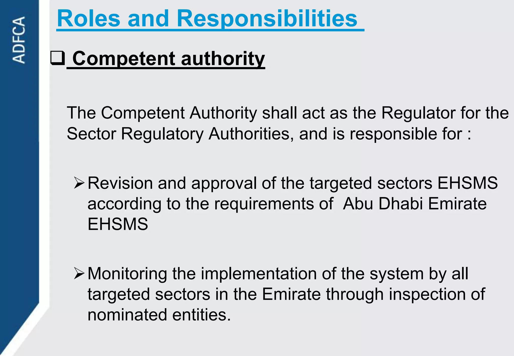 Roles and Responsibilities
 Competent authority

 The Competent Authority shall act as the Regulator for the
 Sector Regulatory Authorities, and is responsible for :

  Revision and approval of the targeted sectors EHSMS
   according to the requirements of Abu Dhabi Emirate
   EHSMS

  Monitoring the implementation of the system by all
   targeted sectors in the Emirate through inspection of
   nominated entities.
 