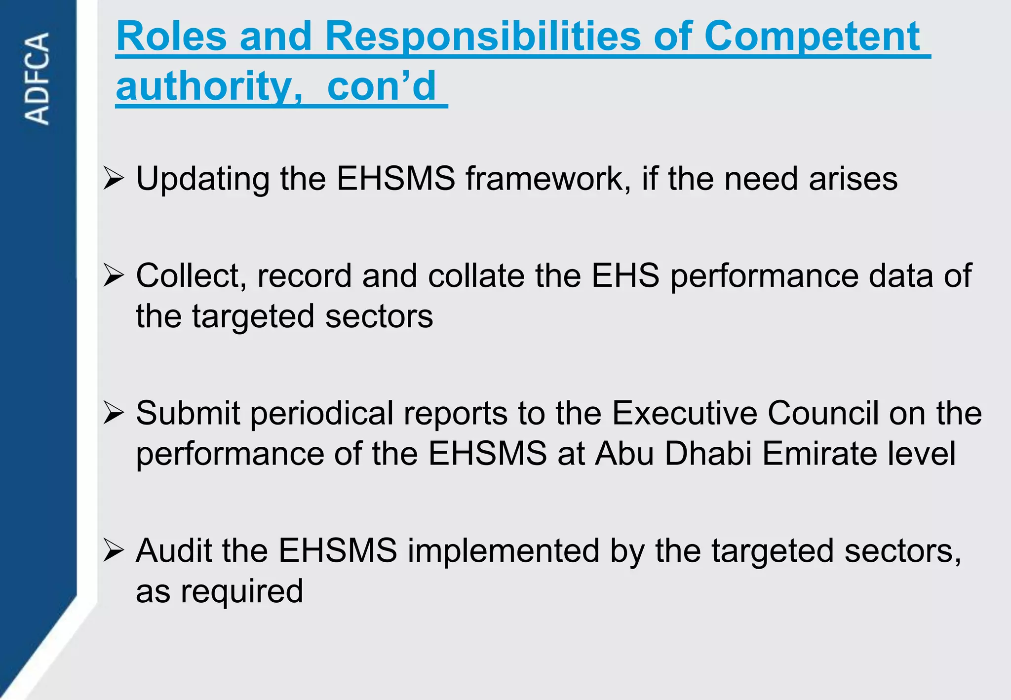 Roles and Responsibilities of Competent
authority, con’d

 Updating the EHSMS framework, if the need arises

 Collect, record and collate the EHS performance data of
  the targeted sectors

 Submit periodical reports to the Executive Council on the
  performance of the EHSMS at Abu Dhabi Emirate level

 Audit the EHSMS implemented by the targeted sectors,
  as required
 