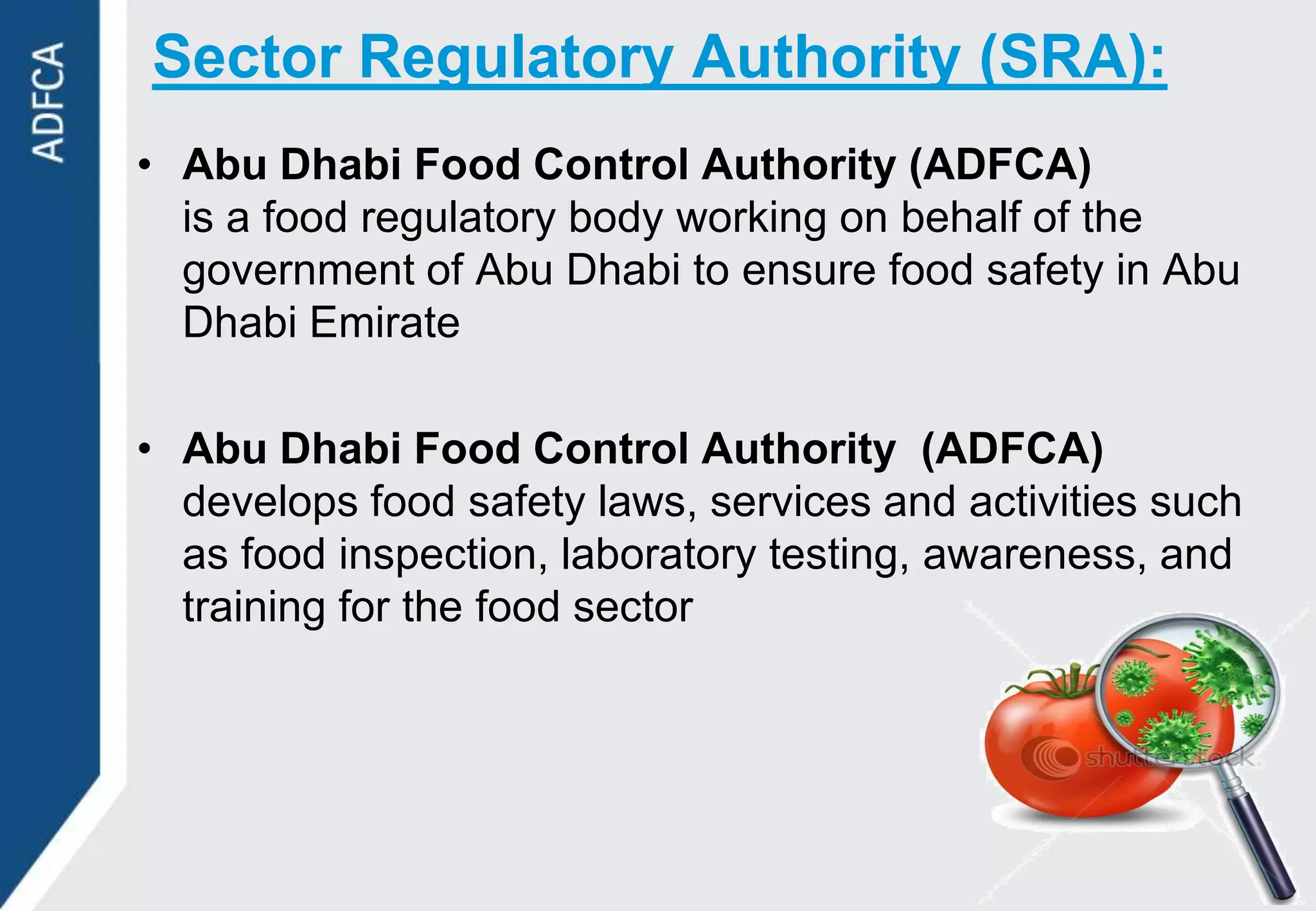 Sector Regulatory Authority (SRA):
• Abu Dhabi Food Control Authority (ADFCA)
  is a food regulatory body working on behalf of the
  government of Abu Dhabi to ensure food safety in Abu
  Dhabi Emirate

• Abu Dhabi Food Control Authority (ADFCA)
  develops food safety laws, services and activities such
  as food inspection, laboratory testing, awareness, and
  training for the food sector
 