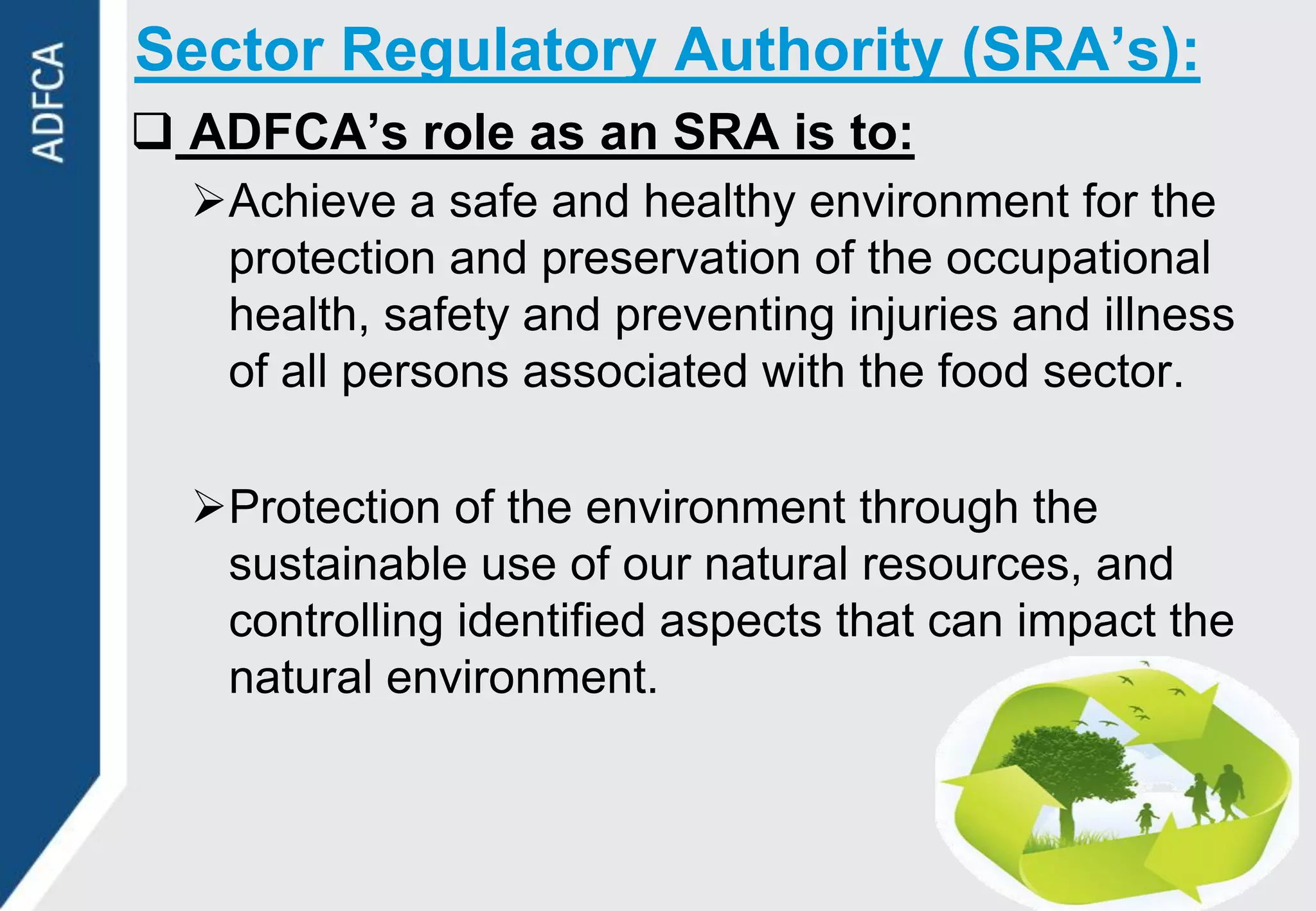 Sector Regulatory Authority (SRA’s):
 ADFCA’s role as an SRA is to:
  Achieve a safe and healthy environment for the
   protection and preservation of the occupational
   health, safety and preventing injuries and illness
   of all persons associated with the food sector.

  Protection of the environment through the
   sustainable use of our natural resources, and
   controlling identified aspects that can impact the
   natural environment.
 