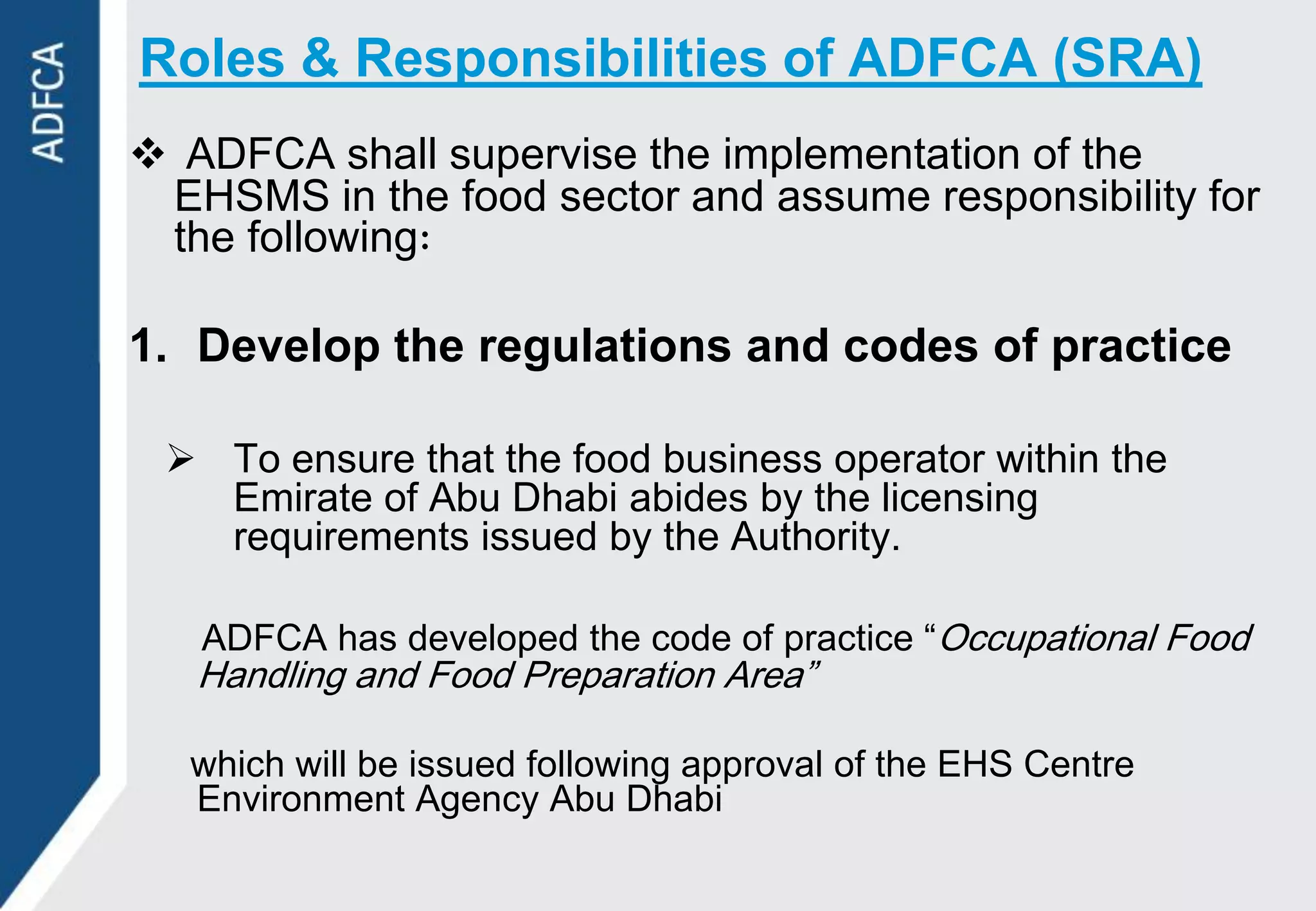 Roles & Responsibilities of ADFCA (SRA)
 ADFCA shall supervise the implementation of the
 EHSMS in the food sector and assume responsibility for
 the following

1. Develop the regulations and codes of practice

  To ensure that the food business operator within the
   Emirate of Abu Dhabi abides by the licensing
   requirements issued by the Authority.

   ADFCA has developed the code of practice “Occupational Food
   Handling and Food Preparation Area”

   which will be issued following approval of the EHS Centre
   Environment Agency Abu Dhabi
 