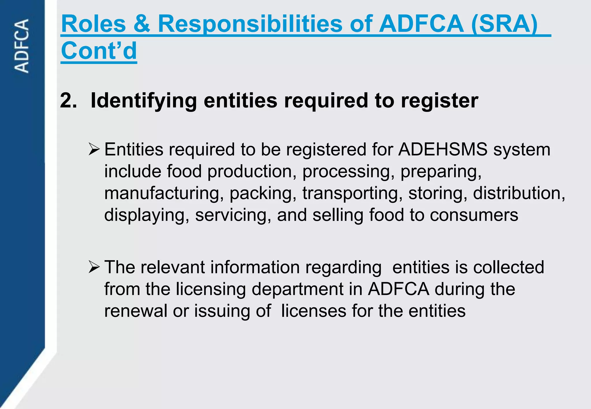 Roles & Responsibilities of ADFCA (SRA)
Cont’d

2. Identifying entities required to register

   Entities required to be registered for ADEHSMS system
    include food production, processing, preparing,
    manufacturing, packing, transporting, storing, distribution,
    displaying, servicing, and selling food to consumers

   The relevant information regarding entities is collected
    from the licensing department in ADFCA during the
    renewal or issuing of licenses for the entities
 