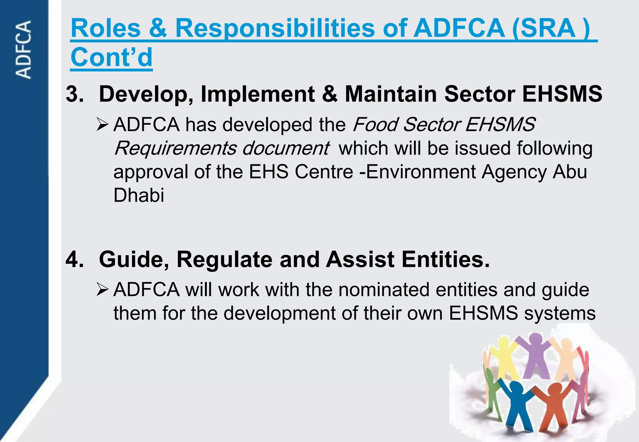 Roles & Responsibilities of ADFCA (SRA )
Cont’d
3. Develop, Implement & Maintain Sector EHSMS
   ADFCA has developed the Food Sector EHSMS
    Requirements document which will be issued following
    approval of the EHS Centre -Environment Agency Abu
    Dhabi


4. Guide, Regulate and Assist Entities.
   ADFCA will work with the nominated entities and guide
    them for the development of their own EHSMS systems
 