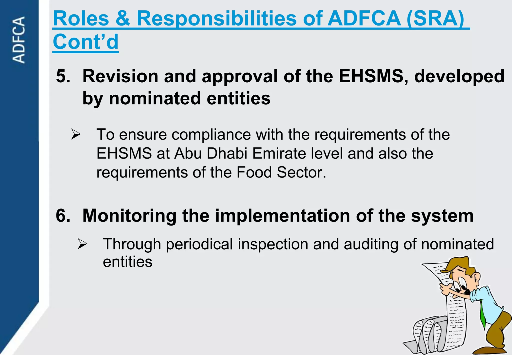 Roles & Responsibilities of ADFCA (SRA)
Cont’d
5. Revision and approval of the EHSMS, developed
   by nominated entities
  To ensure compliance with the requirements of the
   EHSMS at Abu Dhabi Emirate level and also the
   requirements of the Food Sector.

6. Monitoring the implementation of the system
   Through periodical inspection and auditing of nominated
    entities
 
