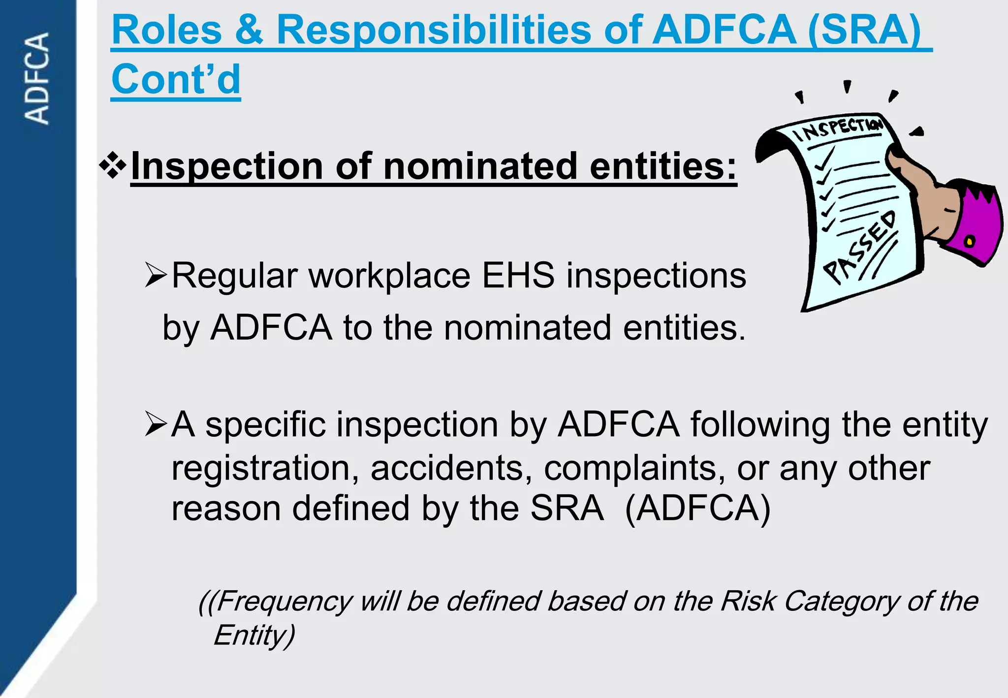 Roles & Responsibilities of ADFCA (SRA)
Cont’d

Inspection of nominated entities:

  Regular workplace EHS inspections
   by ADFCA to the nominated entities.

  A specific inspection by ADFCA following the entity
   registration, accidents, complaints, or any other
   reason defined by the SRA (ADFCA)

     ((Frequency will be defined based on the Risk Category of the
       Entity)
 