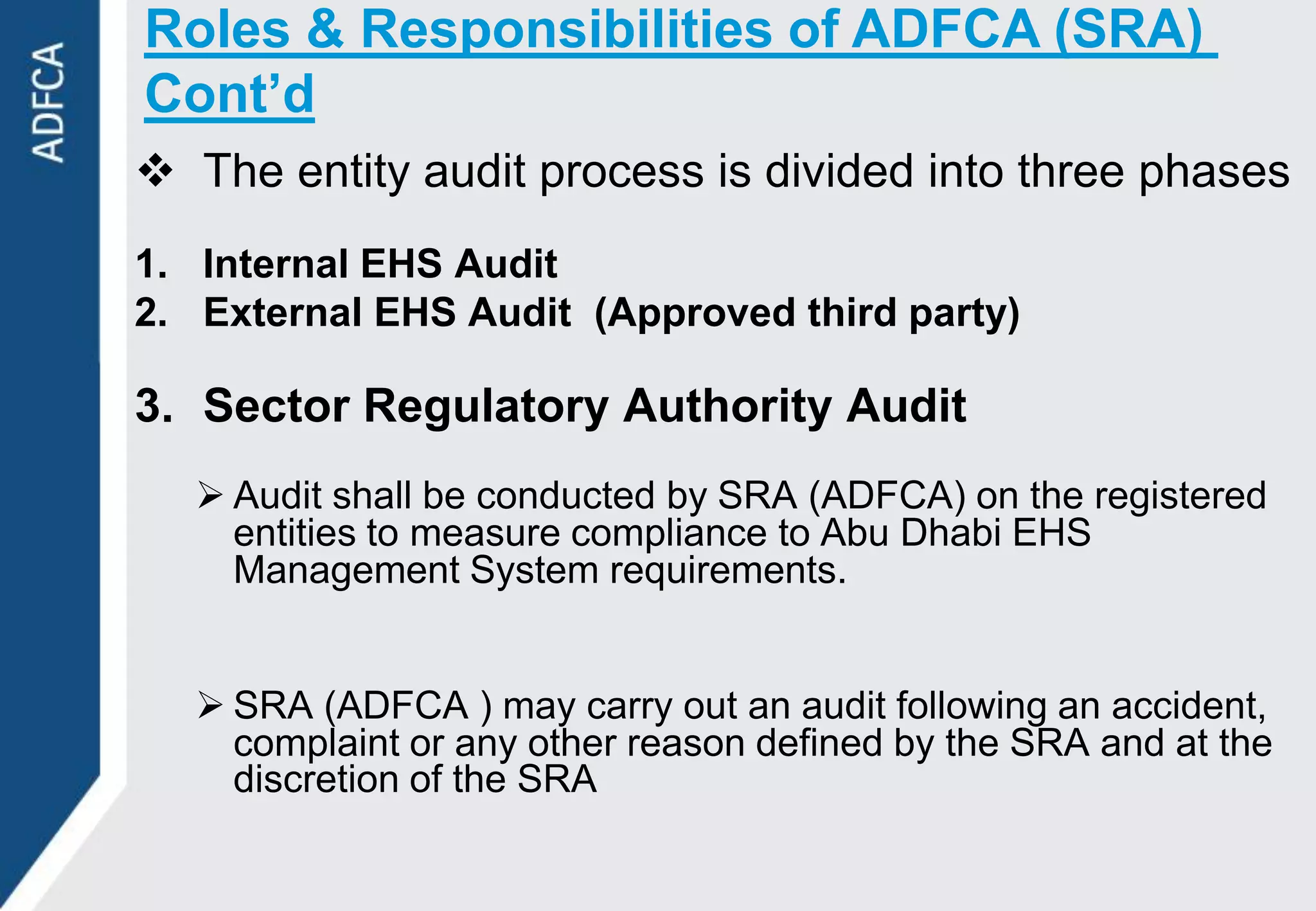 Roles & Responsibilities of ADFCA (SRA)
Cont’d
 The entity audit process is divided into three phases
1. Internal EHS Audit
2. External EHS Audit (Approved third party)

3. Sector Regulatory Authority Audit
    Audit shall be conducted by SRA (ADFCA) on the registered
     entities to measure compliance to Abu Dhabi EHS
     Management System requirements.


    SRA (ADFCA ) may carry out an audit following an accident,
     complaint or any other reason defined by the SRA and at the
     discretion of the SRA
 
