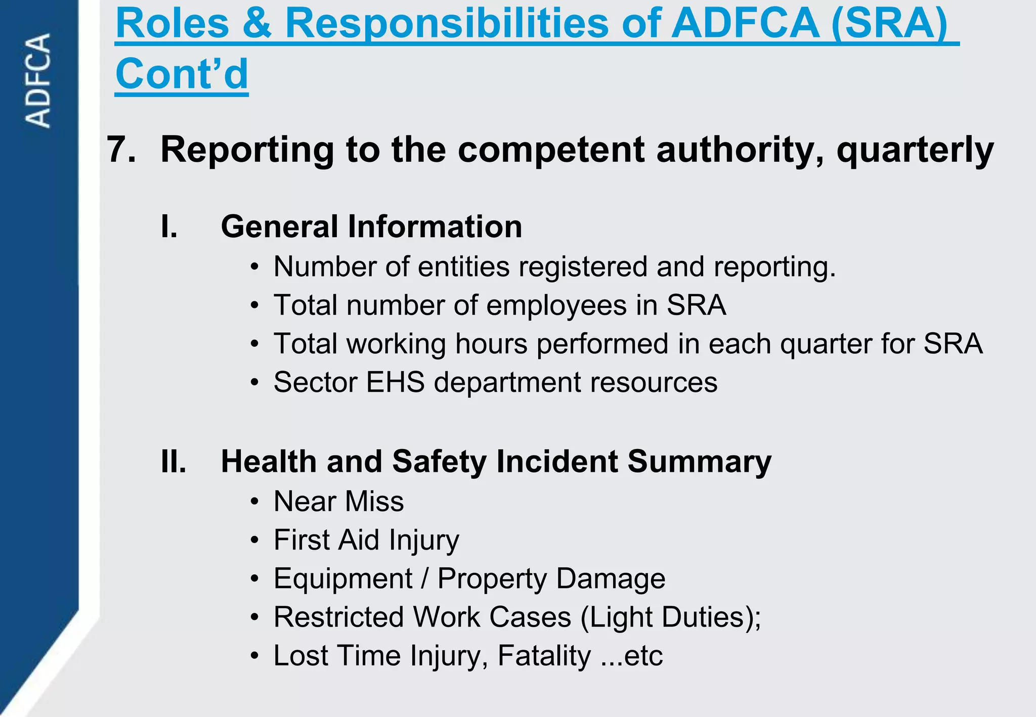 Roles & Responsibilities of ADFCA (SRA)
Cont’d
7. Reporting to the competent authority, quarterly

   I.    General Information
          •   Number of entities registered and reporting.
          •   Total number of employees in SRA
          •   Total working hours performed in each quarter for SRA
          •   Sector EHS department resources

   II.   Health and Safety Incident Summary
          •   Near Miss
          •   First Aid Injury
          •   Equipment / Property Damage
          •   Restricted Work Cases (Light Duties);
          •   Lost Time Injury, Fatality ...etc
 