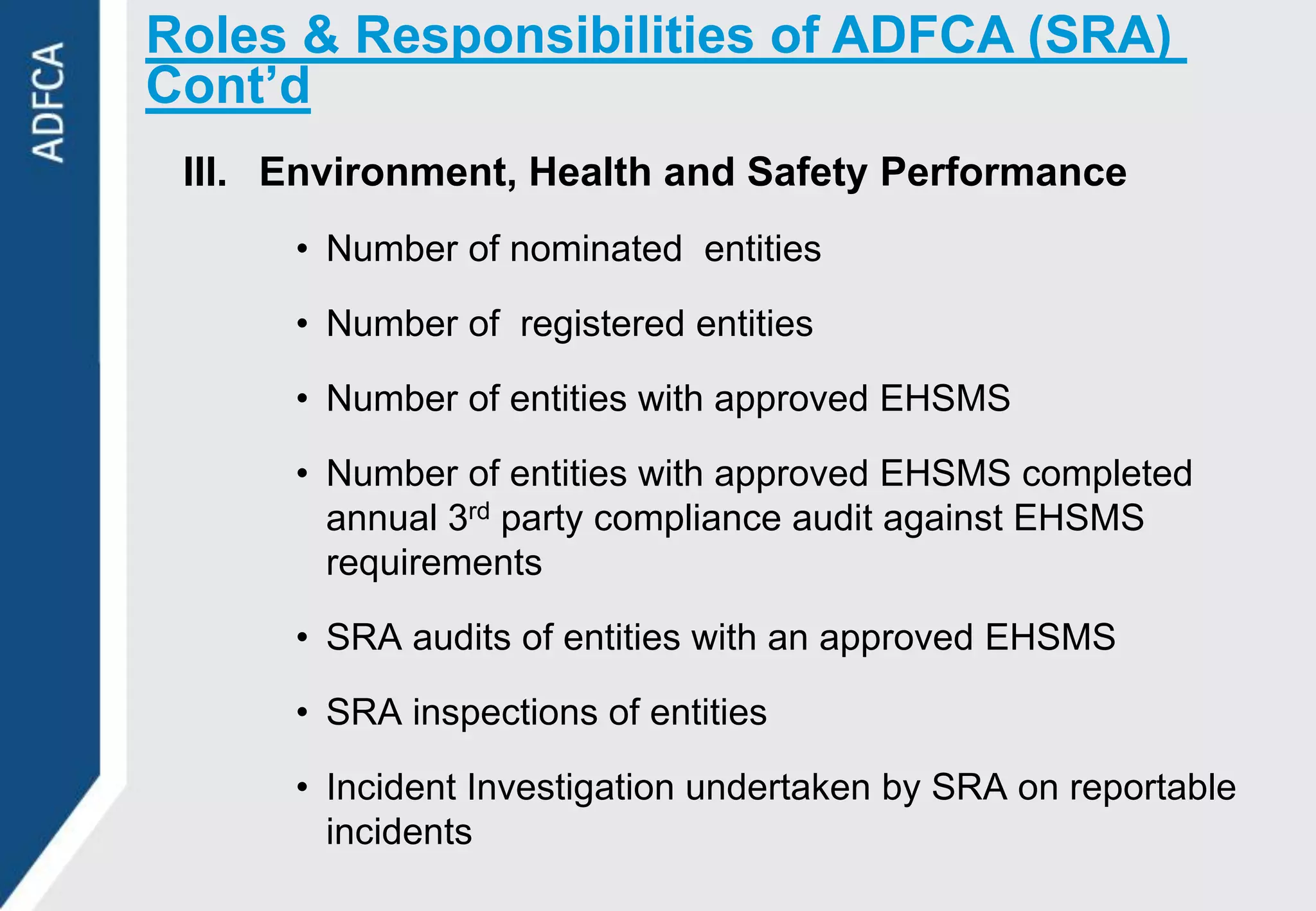 Roles & Responsibilities of ADFCA (SRA)
Cont’d
 III. Environment, Health and Safety Performance
      • Number of nominated entities

      • Number of registered entities

      • Number of entities with approved EHSMS

      • Number of entities with approved EHSMS completed
        annual 3rd party compliance audit against EHSMS
        requirements

      • SRA audits of entities with an approved EHSMS

      • SRA inspections of entities

      • Incident Investigation undertaken by SRA on reportable
        incidents
 