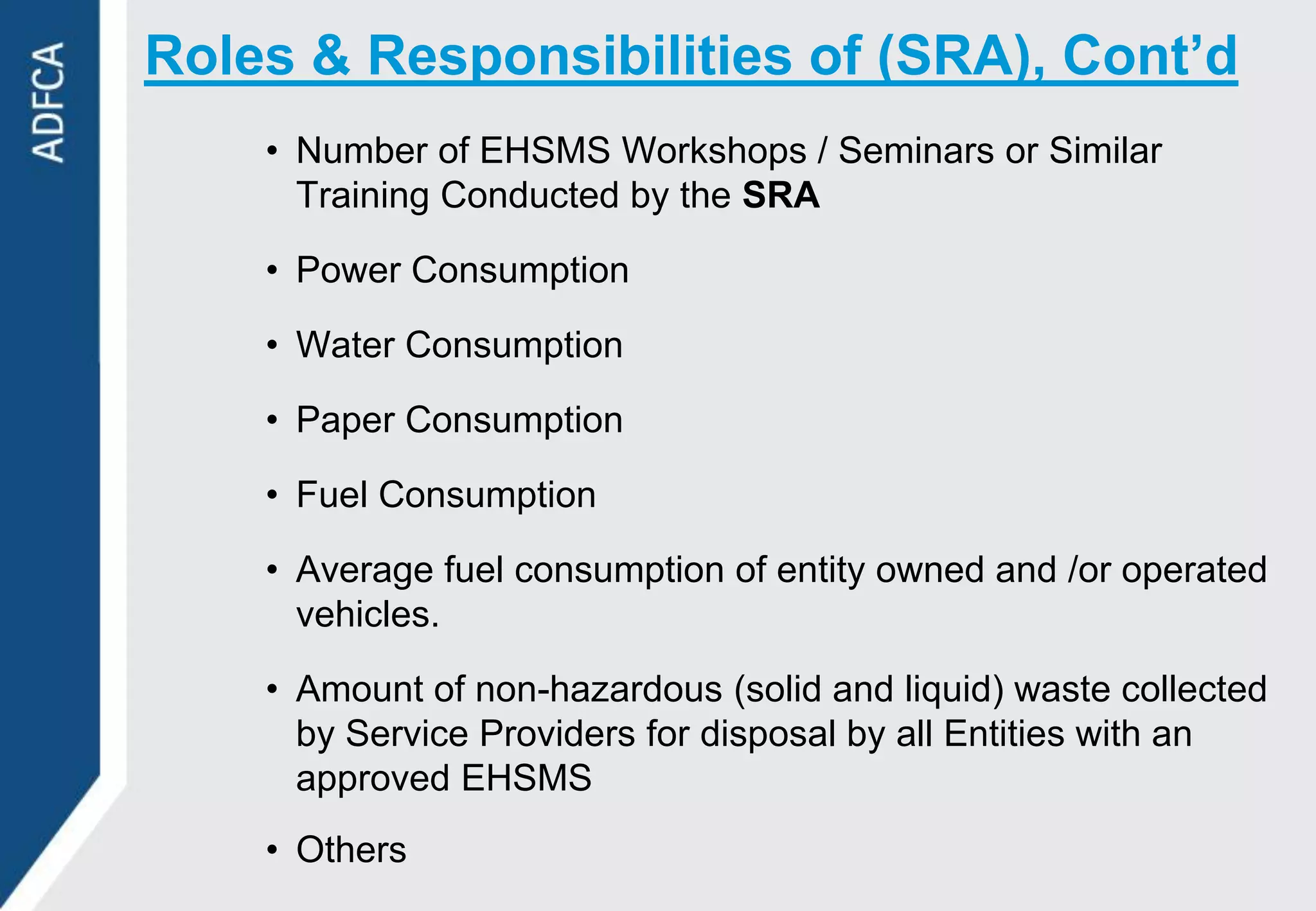 Roles & Responsibilities of (SRA), Cont’d
    • Number of EHSMS Workshops / Seminars or Similar
      Training Conducted by the SRA

    • Power Consumption

    • Water Consumption

    • Paper Consumption

    • Fuel Consumption

    • Average fuel consumption of entity owned and /or operated
      vehicles.

    • Amount of non-hazardous (solid and liquid) waste collected
      by Service Providers for disposal by all Entities with an
      approved EHSMS
    • Others
 
