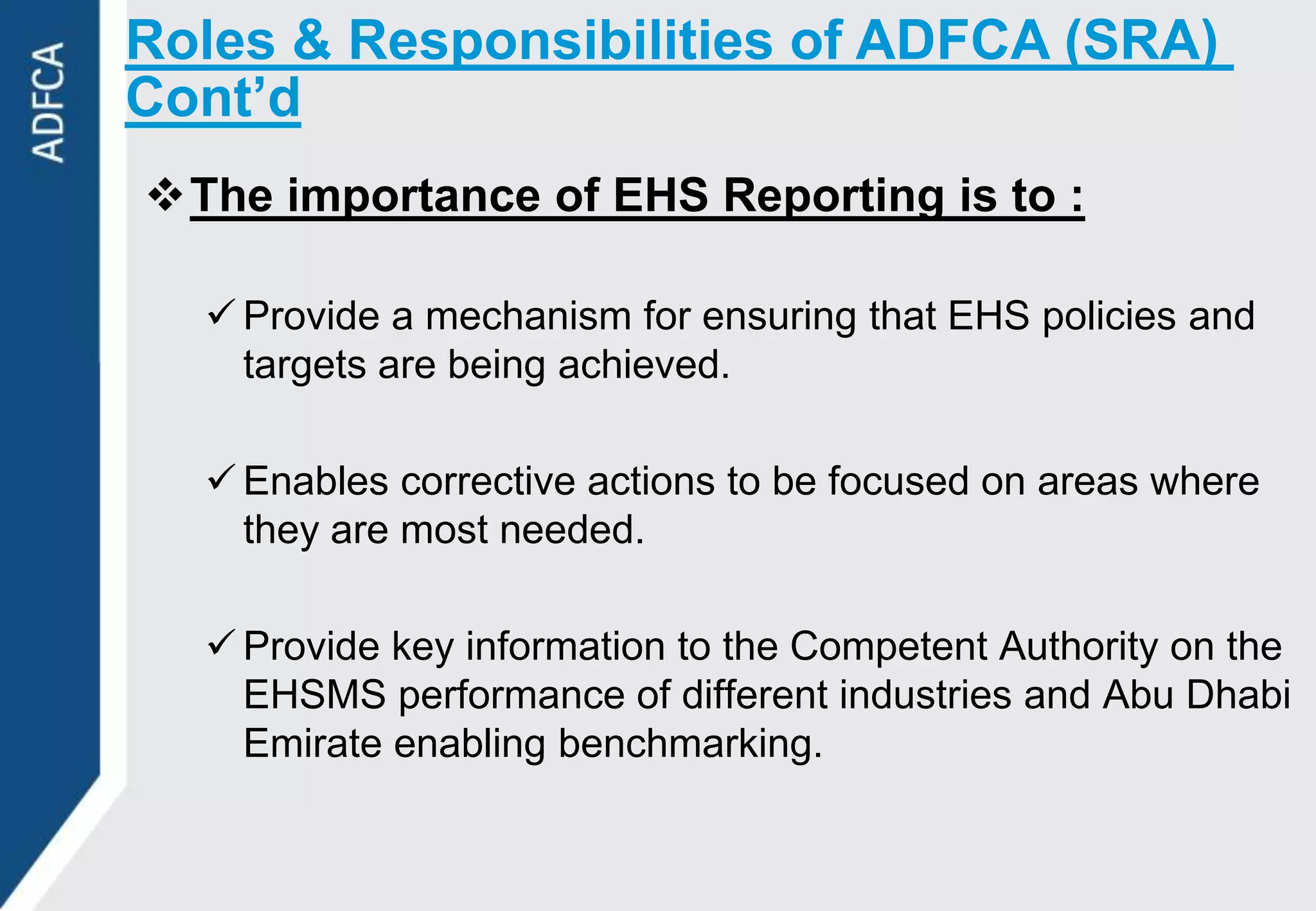 Roles & Responsibilities of ADFCA (SRA)
Cont’d
The importance of EHS Reporting is to :

   Provide a mechanism for ensuring that EHS policies and
    targets are being achieved.

   Enables corrective actions to be focused on areas where
    they are most needed.

   Provide key information to the Competent Authority on the
    EHSMS performance of different industries and Abu Dhabi
    Emirate enabling benchmarking.
 