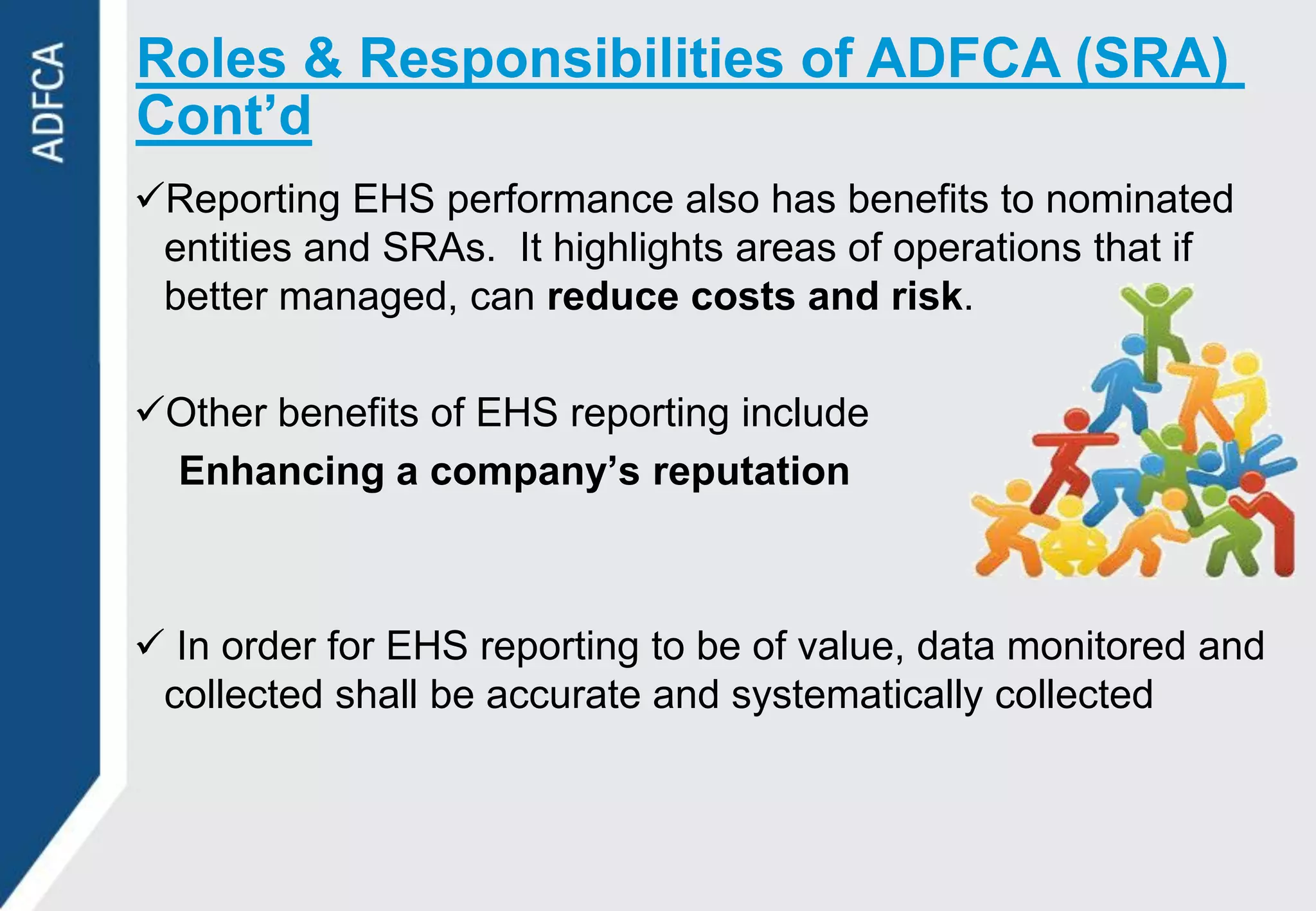 Roles & Responsibilities of ADFCA (SRA)
Cont’d
Reporting EHS performance also has benefits to nominated
 entities and SRAs. It highlights areas of operations that if
 better managed, can reduce costs and risk.

Other benefits of EHS reporting include
 Enhancing a company’s reputation



 In order for EHS reporting to be of value, data monitored and
 collected shall be accurate and systematically collected
 