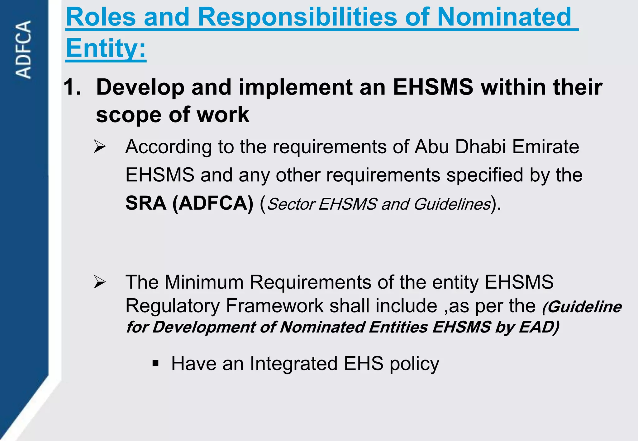 Roles and Responsibilities of Nominated
Entity:
1. Develop and implement an EHSMS within their
   scope of work
   According to the requirements of Abu Dhabi Emirate
    EHSMS and any other requirements specified by the
    SRA (ADFCA) (Sector EHSMS and Guidelines).



   The Minimum Requirements of the entity EHSMS
    Regulatory Framework shall include ,as per the (Guideline
     for Development of Nominated Entities EHSMS by EAD)

         Have an Integrated EHS policy
 
